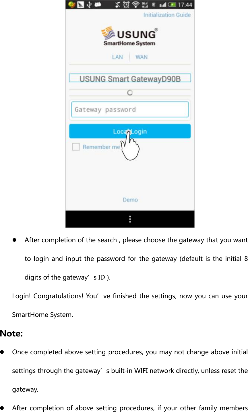  z After completion of the search , please choose the gateway that you want to login and input the password for the gateway (default is the initial 8 digits of the gateway’s ID ). Login! Congratulations! You’ve finished the settings, now you can use your SmartHome System. Note: z Once completed above setting procedures, you may not change above initial settings through the gateway’s built-in WIFI network directly, unless reset the gateway. z After completion of above setting procedures, if your other family members 