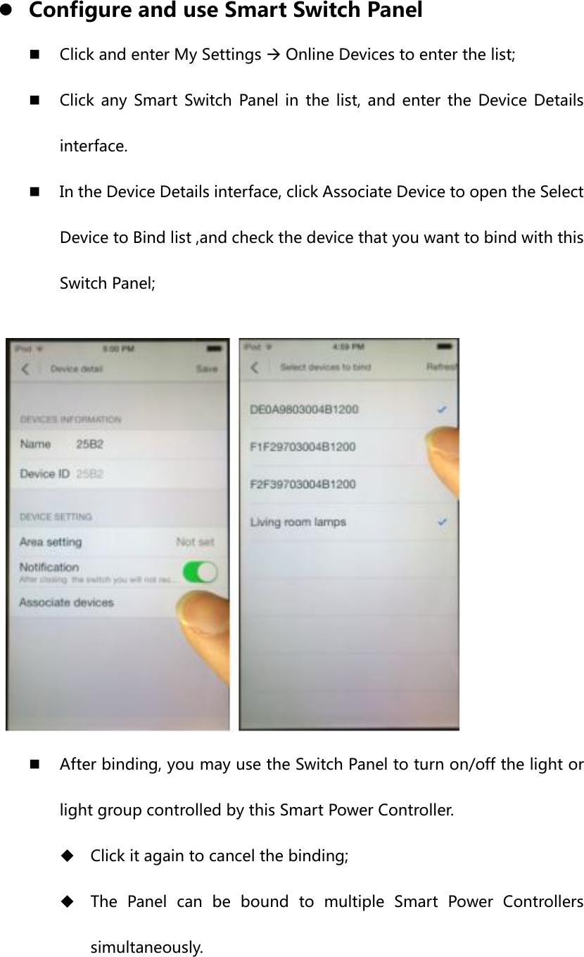  z Configure and use Smart Switch Panel  Click and enter My Settings Æ Online Devices to enter the list;  Click any Smart Switch Panel in the list, and enter the Device Details interface.  In the Device Details interface, click Associate Device to open the Select Device to Bind list ,and check the device that you want to bind with this Switch Panel;   After binding, you may use the Switch Panel to turn on/off the light or light group controlled by this Smart Power Controller.  Click it again to cancel the binding;  The  Panel  can  be  bound  to  multiple  Smart  Power  Controllers simultaneously. 