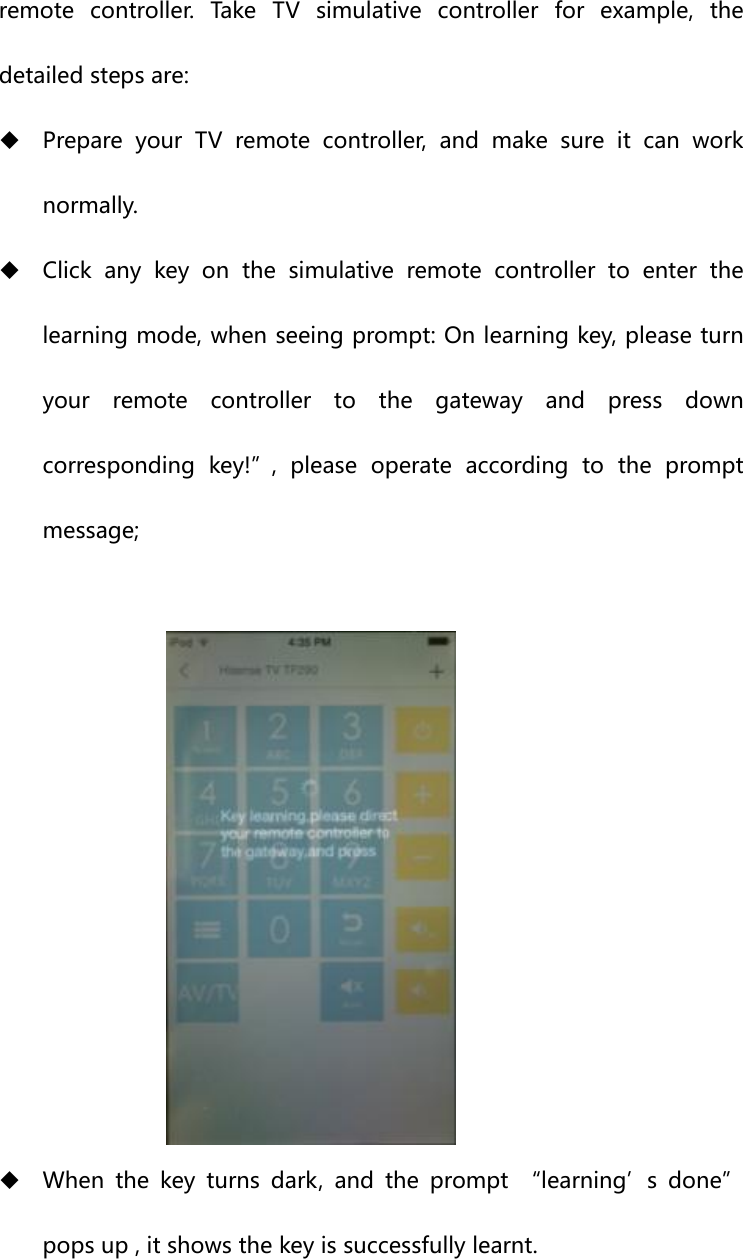remote  controller.  Take  TV  simulative  controller  for  example,  the detailed steps are:  Prepare your TV remote controller, and make sure it can work normally.  Click  any  key  on  the  simulative  remote  controller  to  enter  the learning mode, when seeing prompt: On learning key, please turn your remote controller to the gateway and press down corresponding  key!”,  please  operate  according  to  the  prompt message;    When the key turns dark, and the prompt “learning’s done” pops up , it shows the key is successfully learnt. 