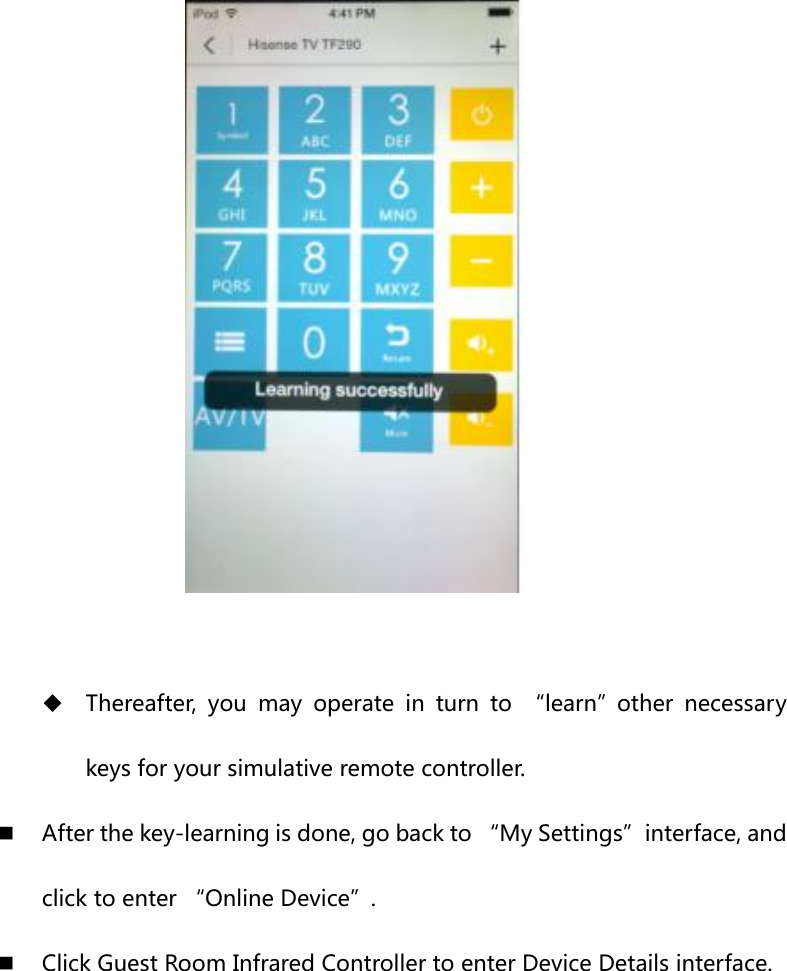    Thereafter,  you  may  operate  in  turn  to  “learn”other  necessary keys for your simulative remote controller.  After the key-learning is done, go back to “My Settings”interface, and click to enter “Online Device”.  Click Guest Room Infrared Controller to enter Device Details interface.  
