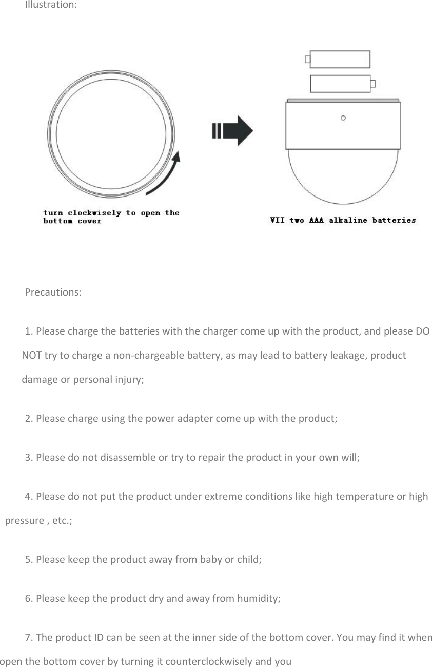 Illustration:Precautions:1.Pleasechargethebatterieswiththechargercomeupwiththeproduct,andpleaseDONOTtrytochargeanon‐chargeablebattery,asmayleadtobatteryleakage,productdamageorpersonalinjury;2.Pleasechargeusingthepoweradaptercomeupwiththeproduct;3.Pleasedonotdisassembleortrytorepairtheproductinyourownwill;4.Pleasedonotputtheproductunderextremeconditionslikehightemperatureorhighpressure,etc.;5.Pleasekeeptheproductawayfrombabyorchild;6.Pleasekeeptheproductdryandawayfromhumidity;7.TheproductIDcanbeseenattheinnersideofthebottomcover.Youmayfinditwhenopenthebottomcoverbyturningitcounterclockwiselyandyou
