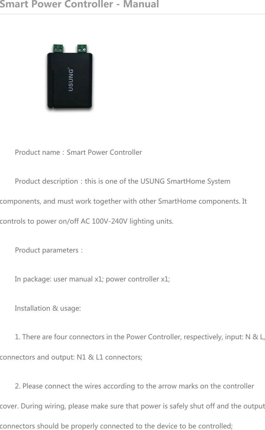 Smart Power Controller - Manual  Product name：Smart Power Controller Product description：this is one of the USUNG SmartHome System components, and must work together with other SmartHome components. It controls to power on/off AC 100V-240V lighting units. Product parameters： In package: user manual x1; power controller x1; Installation &amp; usage: 1. There are four connectors in the Power Controller, respectively, input: N &amp; L, connectors and output: N1 &amp; L1 connectors; 2. Please connect the wires according to the arrow marks on the controller cover. During wiring, please make sure that power is safely shut off and the output connectors should be properly connected to the device to be controlled; 