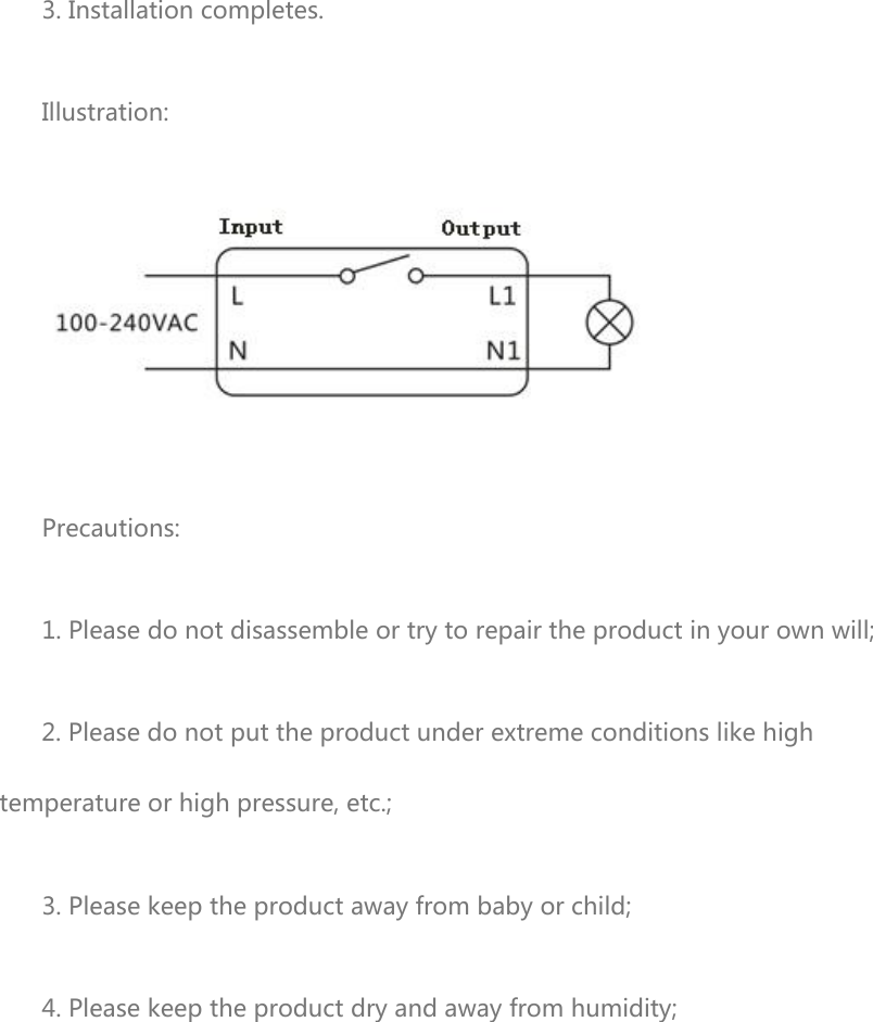 3. Installation completes. Illustration:  Precautions: 1. Please do not disassemble or try to repair the product in your own will; 2. Please do not put the product under extreme conditions like high temperature or high pressure, etc.; 3. Please keep the product away from baby or child; 4. Please keep the product dry and away from humidity; 
