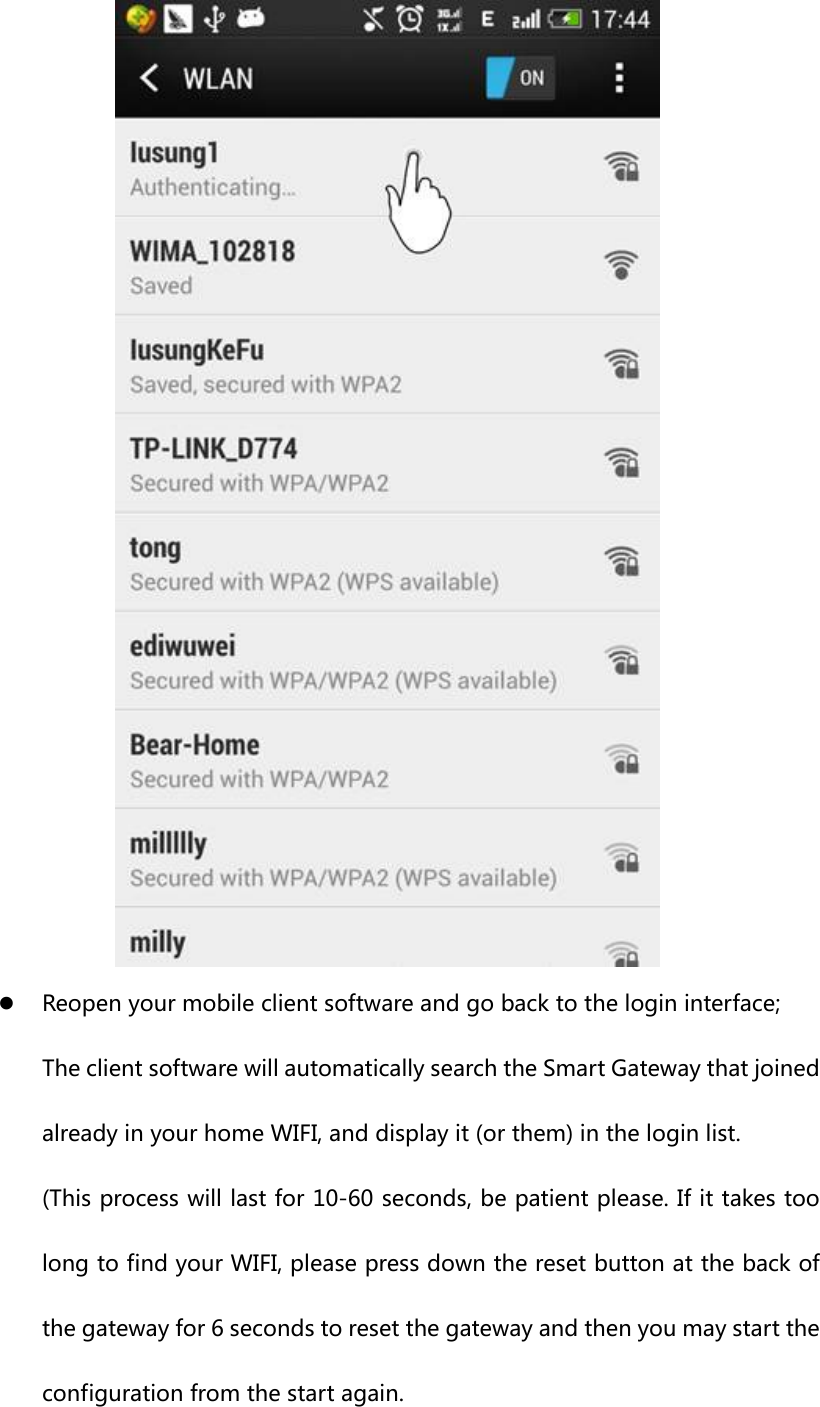  z Reopen your mobile client software and go back to the login interface; The client software will automatically search the Smart Gateway that joined already in your home WIFI, and display it (or them) in the login list. (This process will last for 10-60 seconds, be patient please. If it takes too long to find your WIFI, please press down the reset button at the back of the gateway for 6 seconds to reset the gateway and then you may start the configuration from the start again. 