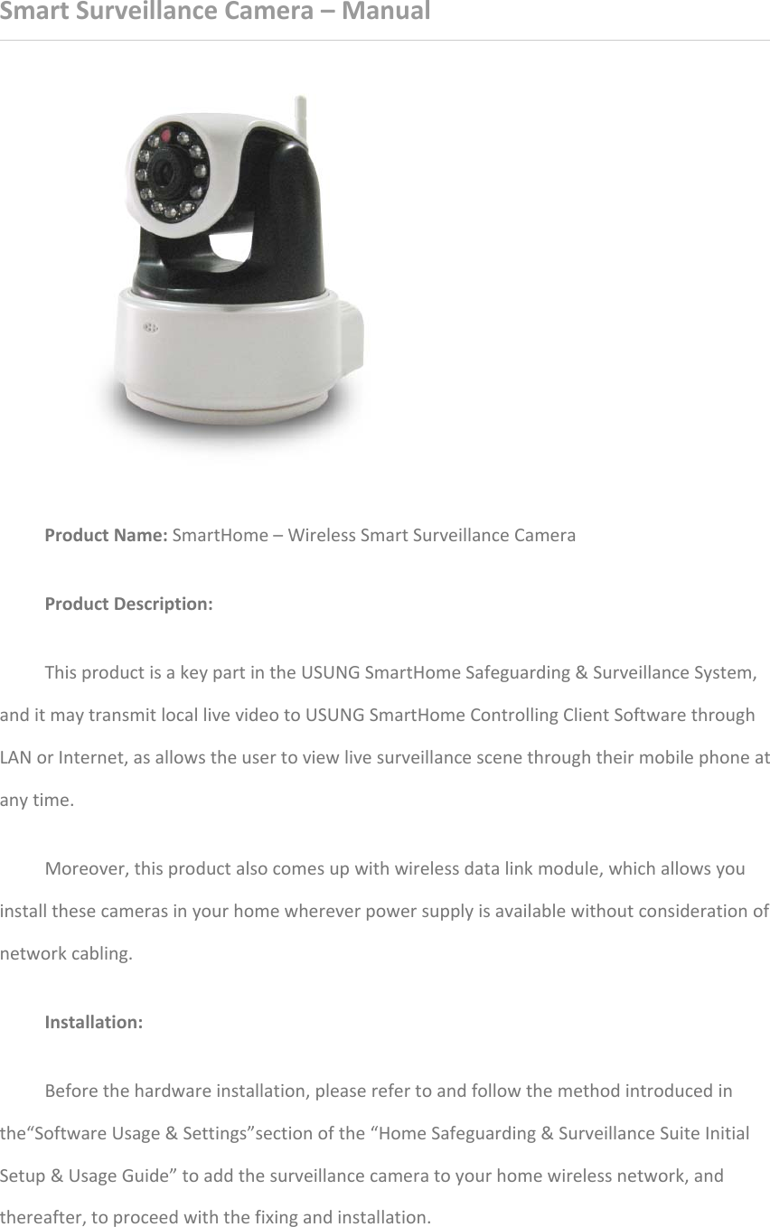 SmartSurveillanceCamera–ManualProductName:SmartHome–WirelessSmartSurveillanceCameraProductDescription:ThisproductisakeypartintheUSUNGSmartHomeSafeguarding&amp;SurveillanceSystem,anditmaytransmitlocallivevideotoUSUNGSmartHomeControllingClientSoftwarethroughLANorInternet,asallowstheusertoviewlivesurveillancescenethroughtheirmobilephoneatanytime.Moreover,thisproductalsocomesupwithwirelessdatalinkmodule,whichallowsyouinstallthesecamerasinyourhomewhereverpowersupplyisavailablewithoutconsiderationofnetworkcabling.Installation:Beforethehardwareinstallation,pleaserefertoandfollowthemethodintroducedinthe“SoftwareUsage&amp;Settings”sectionofthe“HomeSafeguarding&amp;SurveillanceSuiteInitialSetup&amp;UsageGuide”toaddthesurveillancecameratoyourhomewirelessnetwork,andthereafter,toproceedwiththefixingandinstallation.