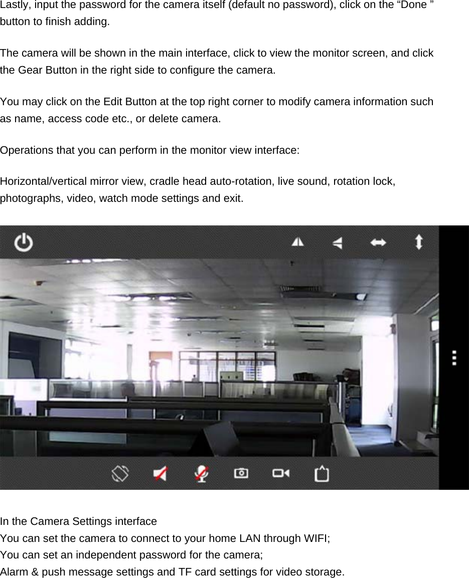 Lastly, input the password for the camera itself (default no password), click on the “Done ” button to finish adding. The camera will be shown in the main interface, click to view the monitor screen, and click the Gear Button in the right side to configure the camera. You may click on the Edit Button at the top right corner to modify camera information such as name, access code etc., or delete camera. Operations that you can perform in the monitor view interface: Horizontal/vertical mirror view, cradle head auto-rotation, live sound, rotation lock, photographs, video, watch mode settings and exit.  In the Camera Settings interface You can set the camera to connect to your home LAN through WIFI; You can set an independent password for the camera; Alarm &amp; push message settings and TF card settings for video storage. 