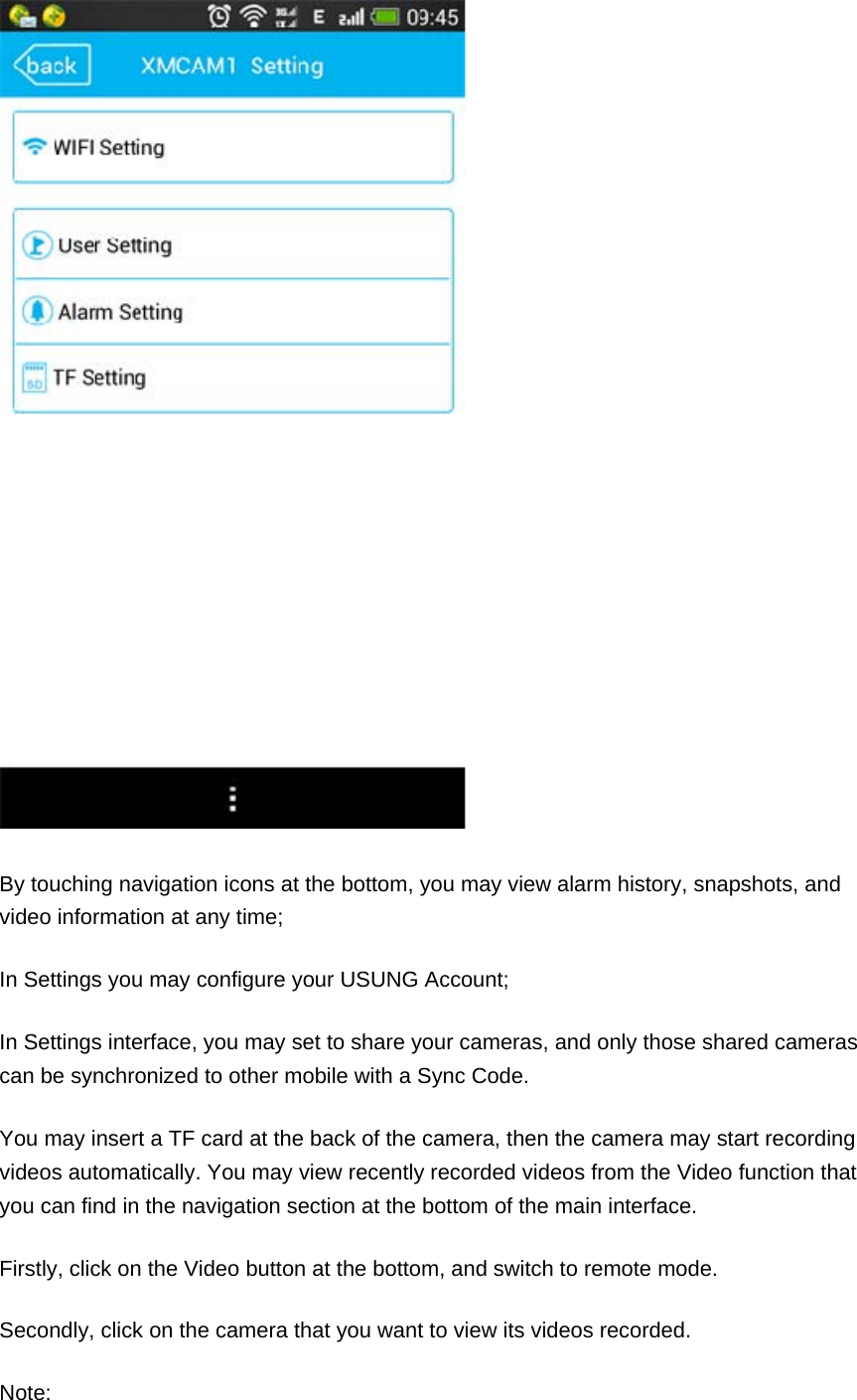  By touching navigation icons at the bottom, you may view alarm history, snapshots, and video information at any time; In Settings you may configure your USUNG Account; In Settings interface, you may set to share your cameras, and only those shared cameras can be synchronized to other mobile with a Sync Code. You may insert a TF card at the back of the camera, then the camera may start recording videos automatically. You may view recently recorded videos from the Video function that you can find in the navigation section at the bottom of the main interface. Firstly, click on the Video button at the bottom, and switch to remote mode. Secondly, click on the camera that you want to view its videos recorded. Note: 