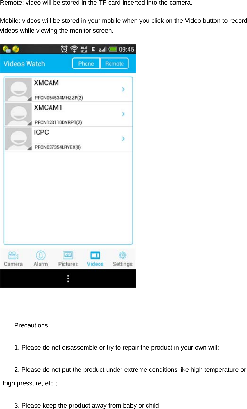 Remote: video will be stored in the TF card inserted into the camera. Mobile: videos will be stored in your mobile when you click on the Video button to record videos while viewing the monitor screen.  Precautions: 1. Please do not disassemble or try to repair the product in your own will; 2. Please do not put the product under extreme conditions like high temperature or high pressure, etc.; 3. Please keep the product away from baby or child; 