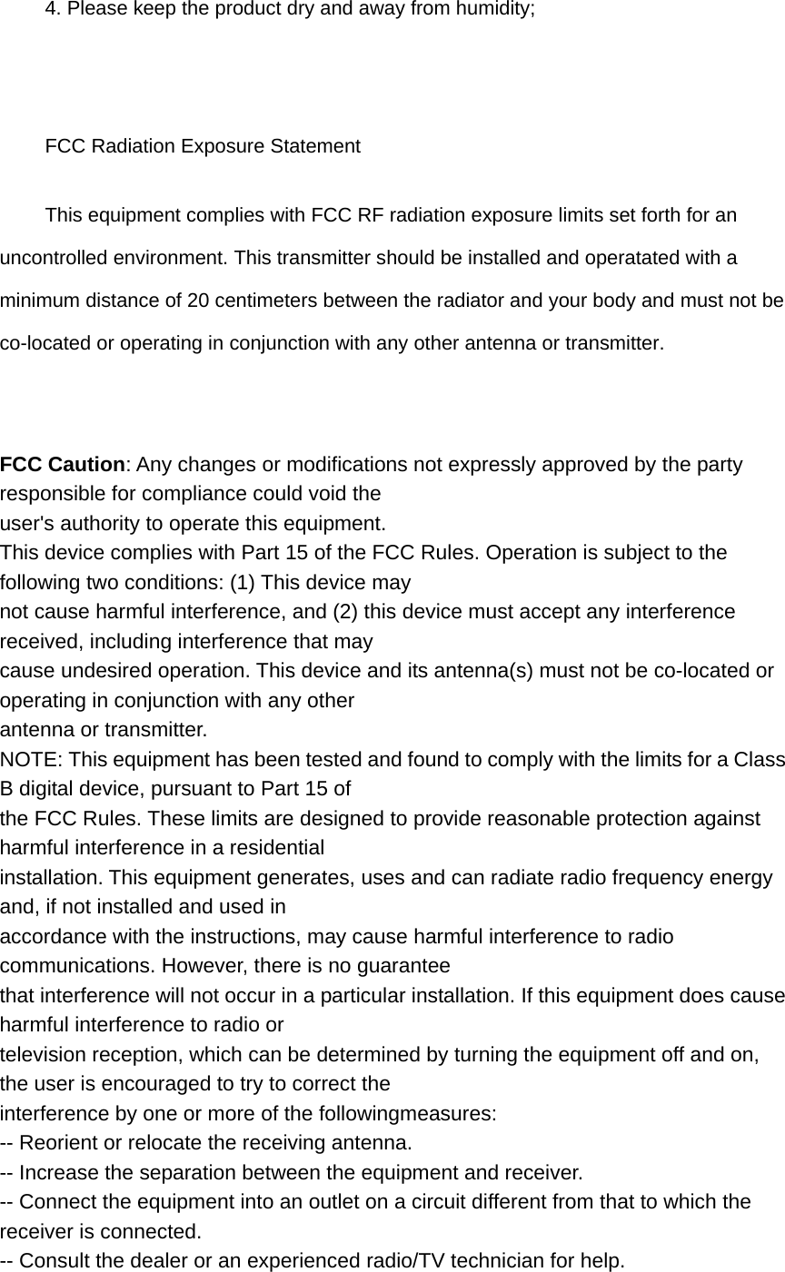 4. Please keep the product dry and away from humidity;  FCC Radiation Exposure Statement       This equipment complies with FCC RF radiation exposure limits set forth for an uncontrolled environment. This transmitter should be installed and operatated with a minimum distance of 20 centimeters between the radiator and your body and must not be co-located or operating in conjunction with any other antenna or transmitter.  FCC Caution: Any changes or modifications not expressly approved by the party responsible for compliance could void the user&apos;s authority to operate this equipment. This device complies with Part 15 of the FCC Rules. Operation is subject to the following two conditions: (1) This device may not cause harmful interference, and (2) this device must accept any interference received, including interference that may cause undesired operation. This device and its antenna(s) must not be co-located or operating in conjunction with any other antenna or transmitter. NOTE: This equipment has been tested and found to comply with the limits for a Class B digital device, pursuant to Part 15 of the FCC Rules. These limits are designed to provide reasonable protection against harmful interference in a residential installation. This equipment generates, uses and can radiate radio frequency energy and, if not installed and used in accordance with the instructions, may cause harmful interference to radio communications. However, there is no guarantee that interference will not occur in a particular installation. If this equipment does cause harmful interference to radio or television reception, which can be determined by turning the equipment off and on, the user is encouraged to try to correct the interference by one or more of the followingmeasures: -- Reorient or relocate the receiving antenna. -- Increase the separation between the equipment and receiver. -- Connect the equipment into an outlet on a circuit different from that to which the receiver is connected. -- Consult the dealer or an experienced radio/TV technician for help. 