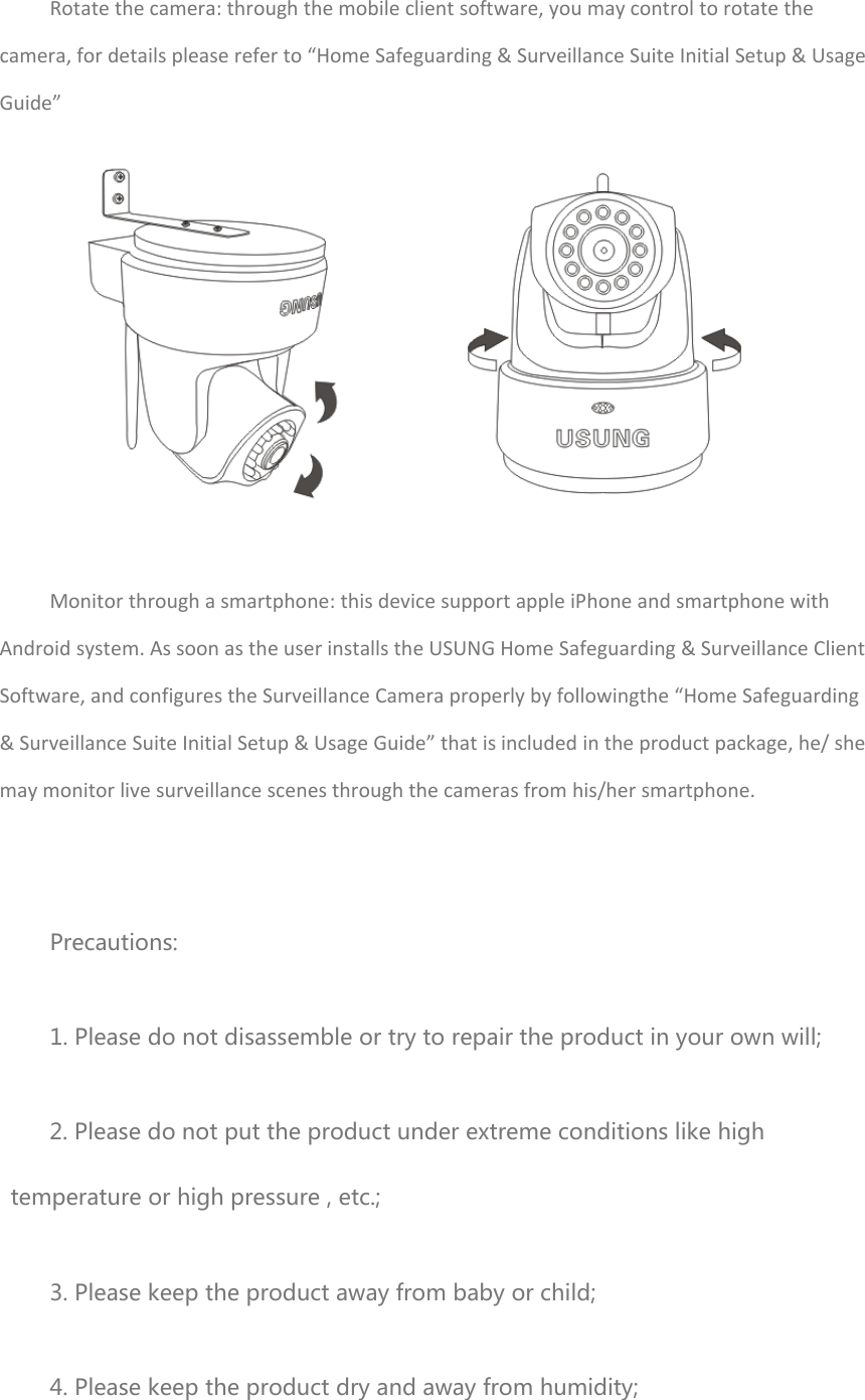 Rotatethecamera:throughthemobileclientsoftware,youmaycontroltorotatethecamera,fordetailspleasereferto“HomeSafeguarding&amp;SurveillanceSuiteInitialSetup&amp;UsageGuide”Monitorthroughasmartphone:thisdevicesupportappleiPhoneandsmartphonewithAndroidsystem.AssoonastheuserinstallstheUSUNGHomeSafeguarding&amp;SurveillanceClientSoftware,andconfigurestheSurveillanceCameraproperlybyfollowingthe“HomeSafeguarding&amp;SurveillanceSuiteInitialSetup&amp;UsageGuide”thatisincludedintheproductpackage,he/shemaymonitorlivesurveillancescenesthroughthecamerasfromhis/hersmartphone.Precautions: 1. Please do not disassemble or try to repair the product in your own will; 2. Please do not put the product under extreme conditions like high temperature or high pressure , etc.; 3. Please keep the product away from baby or child; 4. Please keep the product dry and away from humidity; 