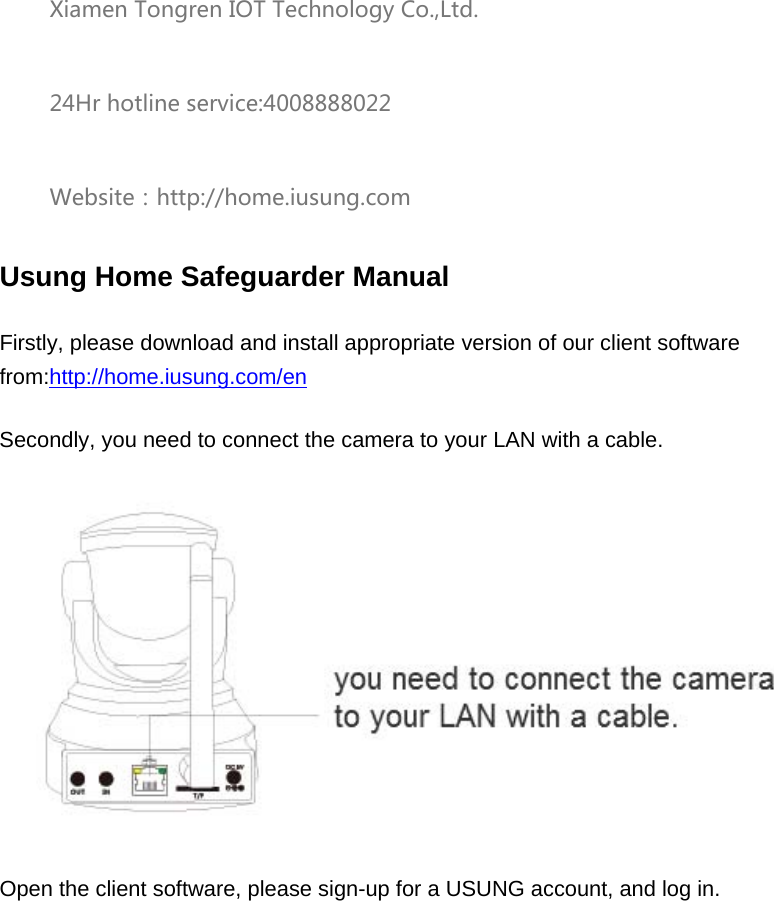 Xiamen Tongren IOT Technology Co.,Ltd. 24Hr hotline service:4008888022 Website：http://home.iusung.com Usung Home Safeguarder Manual Firstly, please download and install appropriate version of our client software from:http://home.iusung.com/en Secondly, you need to connect the camera to your LAN with a cable.  Open the client software, please sign-up for a USUNG account, and log in.   