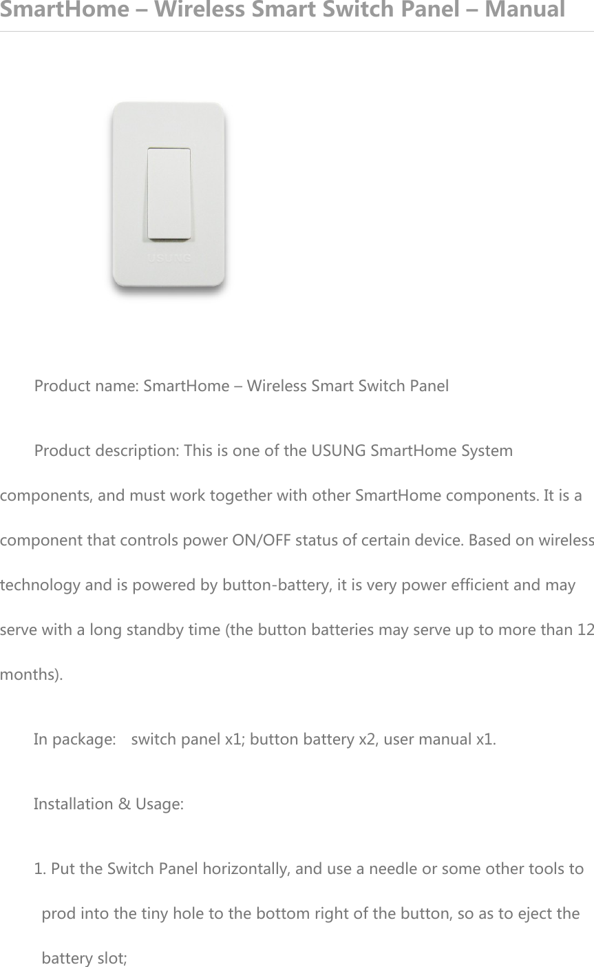 SmartHome – Wireless Smart Switch Panel – Manual  Product name: SmartHome – Wireless Smart Switch Panel Product description: This is one of the USUNG SmartHome System components, and must work together with other SmartHome components. It is a component that controls power ON/OFF status of certain device. Based on wireless technology and is powered by button-battery, it is very power efficient and may serve with a long standby time (the button batteries may serve up to more than 12 months). In package:    switch panel x1; button battery x2, user manual x1. Installation &amp; Usage: 1. Put the Switch Panel horizontally, and use a needle or some other tools to prod into the tiny hole to the bottom right of the button, so as to eject the battery slot; 