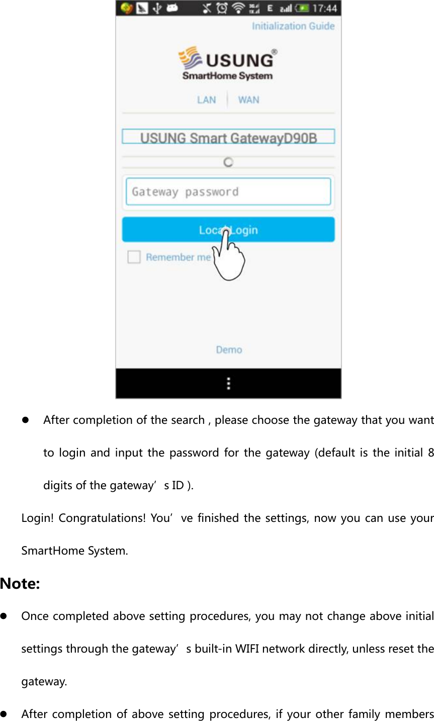  z After completion of the search , please choose the gateway that you want to login and input the password for the gateway (default is the initial 8 digits of the gateway’s ID ). Login! Congratulations! You’ve finished the settings, now you can use your SmartHome System. Note: z Once completed above setting procedures, you may not change above initial settings through the gateway’s built-in WIFI network directly, unless reset the gateway. z After completion of above setting procedures, if your other family members 