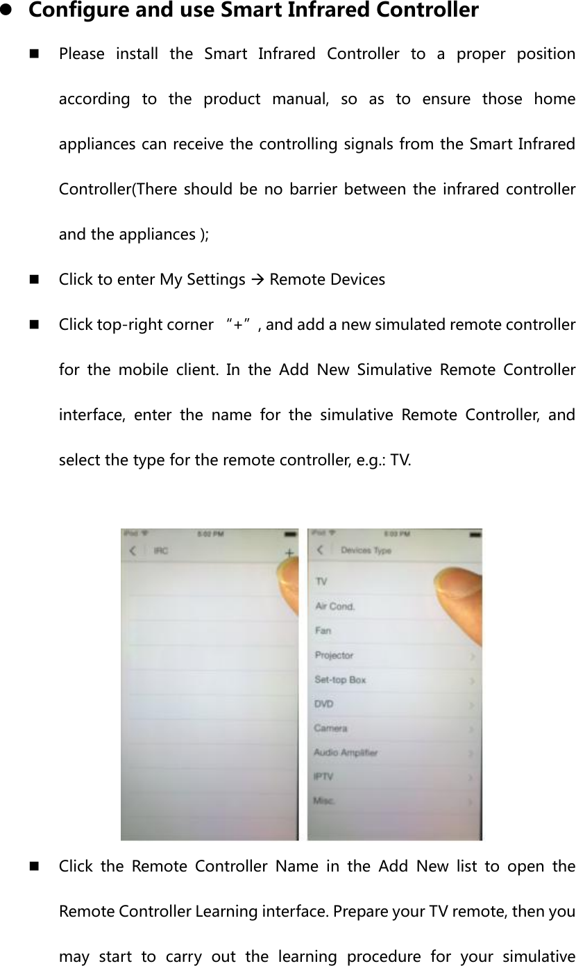 z Configure and use Smart Infrared Controller  Please  install  the  Smart  Infrared  Controller  to  a  proper  position according to the product manual, so as to ensure those home appliances can receive the controlling signals from the Smart Infrared Controller(There should  be no barrier  between the infrared controller and the appliances );  Click to enter My Settings Æ Remote Devices  Click top-right corner “+”, and add a new simulated remote controller for the mobile client. In the Add New Simulative Remote Controller interface,  enter  the  name  for  the  simulative  Remote  Controller, and select the type for the remote controller, e.g.: TV.    Click  the  Remote  Controller  Name  in  the  Add  New  list  to  open  the Remote Controller Learning interface. Prepare your TV remote, then you may start to carry out the learning procedure for your simulative 