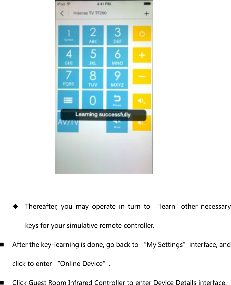    Thereafter,  you  may  operate  in  turn  to  “learn”other  necessary keys for your simulative remote controller.  After the key-learning is done, go back to “My Settings”interface, and click to enter “Online Device”.  Click Guest Room Infrared Controller to enter Device Details interface.  