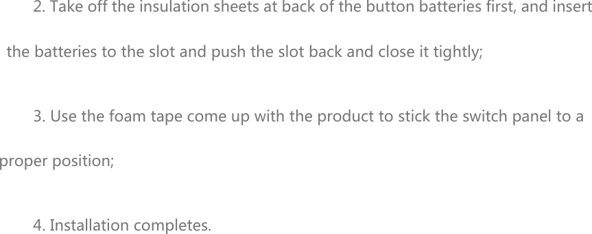 2. Take off the insulation sheets at back of the button batteries first, and insert the batteries to the slot and push the slot back and close it tightly; 3. Use the foam tape come up with the product to stick the switch panel to a proper position; 4. Installation completes.  