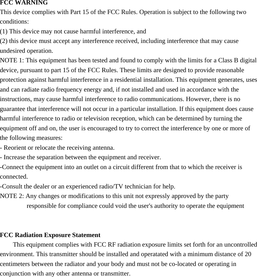  FCC WARNING This device complies with Part 15 of the FCC Rules. Operation is subject to the following two conditions: (1) This device may not cause harmful interference, and (2) this device must accept any interference received, including interference that may cause undesired operation. NOTE 1: This equipment has been tested and found to comply with the limits for a Class B digital device, pursuant to part 15 of the FCC Rules. These limits are designed to provide reasonable protection against harmful interference in a residential installation. This equipment generates, uses and can radiate radio frequency energy and, if not installed and used in accordance with the instructions, may cause harmful interference to radio communications. However, there is no guarantee that interference will not occur in a particular installation. If this equipment does cause harmful interference to radio or television reception, which can be determined by turning the equipment off and on, the user is encouraged to try to correct the interference by one or more of the following measures: - Reorient or relocate the receiving antenna. - Increase the separation between the equipment and receiver. -Connect the equipment into an outlet on a circuit different from that to which the receiver is connected. -Consult the dealer or an experienced radio/TV technician for help. NOTE 2: Any changes or modifications to this unit not expressly approved by the party responsible for compliance could void the user&apos;s authority to operate the equipment   FCC Radiation Exposure Statement    This equipment complies with FCC RF radiation exposure limits set forth for an uncontrolled environment. This transmitter should be installed and operatated with a minimum distance of 20 centimeters between the radiator and your body and must not be co-located or operating in conjunction with any other antenna or transmitter. 