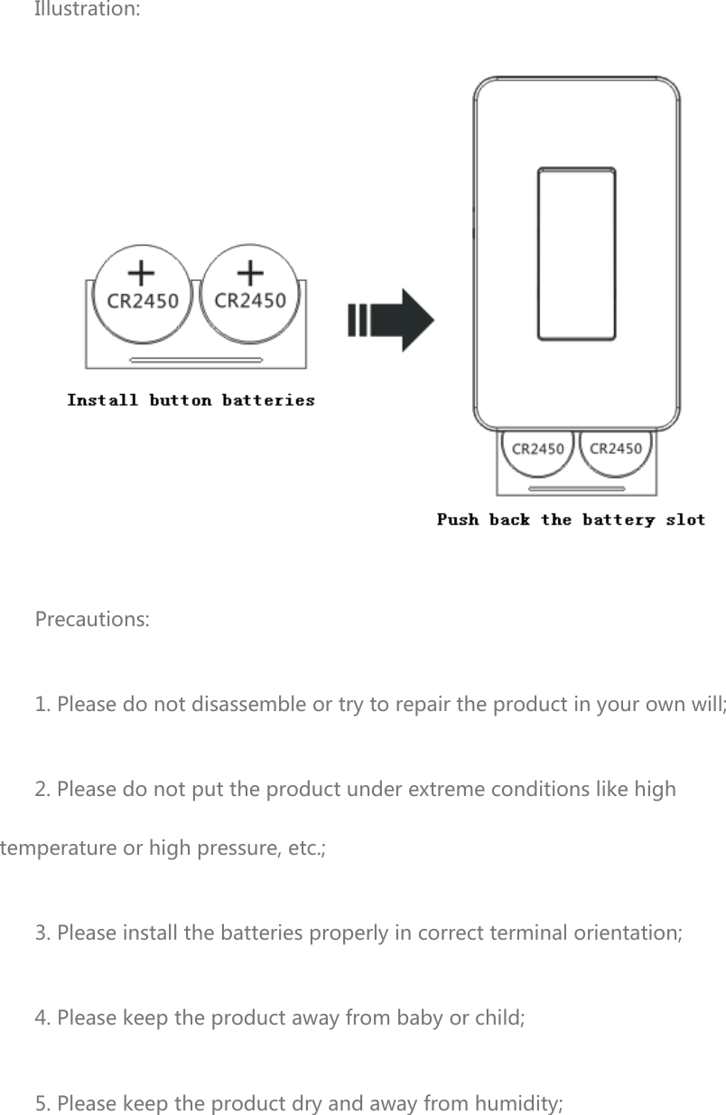  Illustration:  Precautions: 1. Please do not disassemble or try to repair the product in your own will; 2. Please do not put the product under extreme conditions like high temperature or high pressure, etc.; 3. Please install the batteries properly in correct terminal orientation; 4. Please keep the product away from baby or child; 5. Please keep the product dry and away from humidity; 