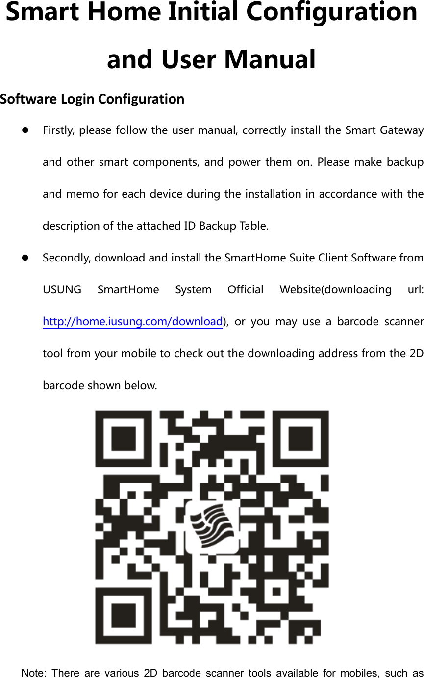 Smart Home Initial Configuration and User Manual SoftwareLoginConfigurationz Firstly, please follow the user manual, correctly install the Smart Gateway and  other  smart  components,  and  power  them  on.  Please  make backup and memo for each device during the installation in accordance with the description of the attached ID Backup Table. z Secondly, download and install the SmartHome Suite Client Software from USUNG  SmartHome  System  Official  Website(downloading  url: http://home.iusung.com/download),  or  you  may  use  a  barcode  scanner tool from your mobile to check out the downloading address from the 2D barcode shown below.    Note:  There  are  various  2D  barcode  scanner  tools  available  for  mobiles,  such  as 