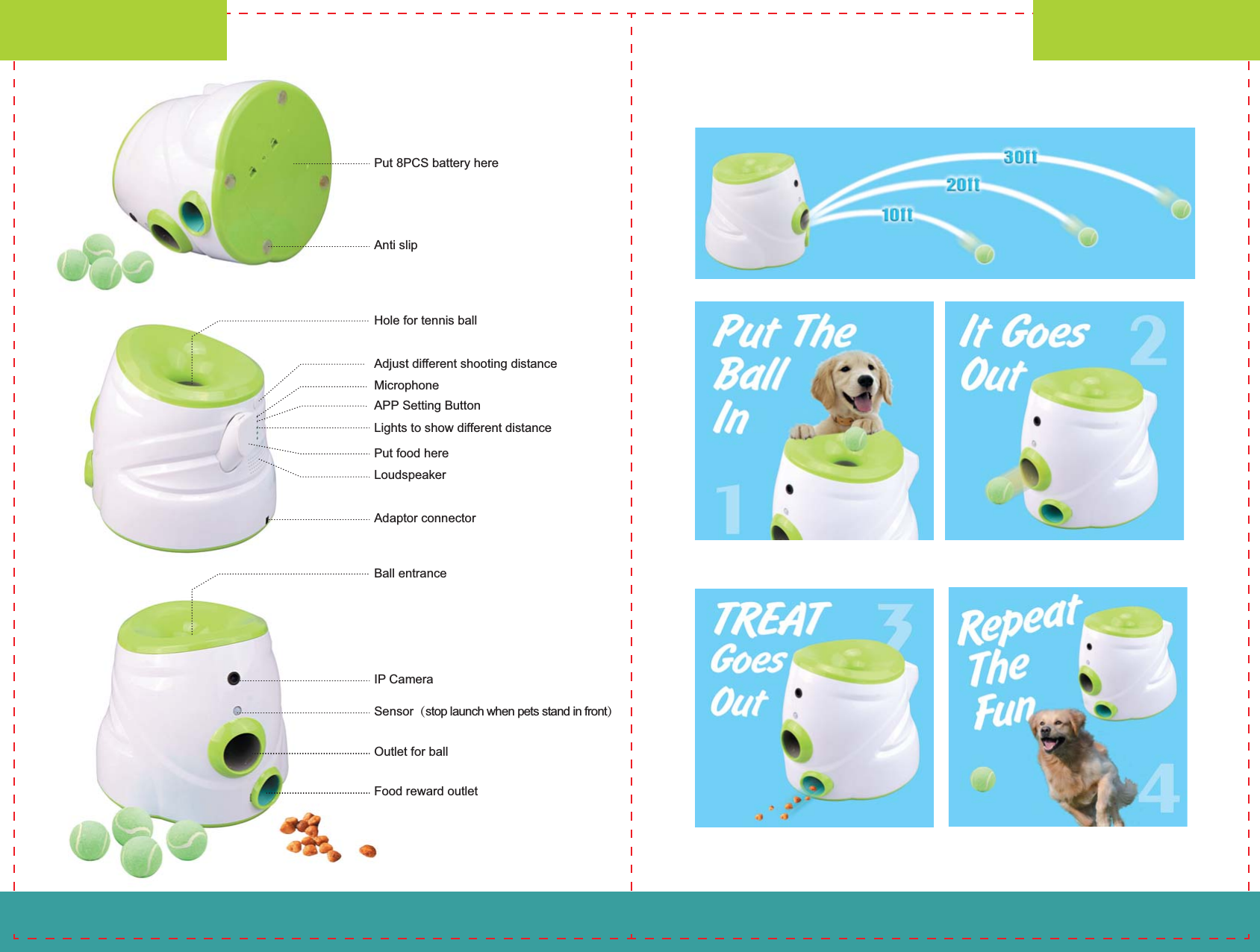 Put 8PCS battery hereAnti slipAdjust different shooting distanceMicrophoneAPP Setting ButtonLights to show different distancePut food hereLoudspeakerAdaptor connectorHole for tennis ballUser&rsquo;s ManualUser&rsquo;s Manual-01- -02-IP CameraSensor（stop launch when pets stand in front）Outlet for ballFood reward outletBall entrance
