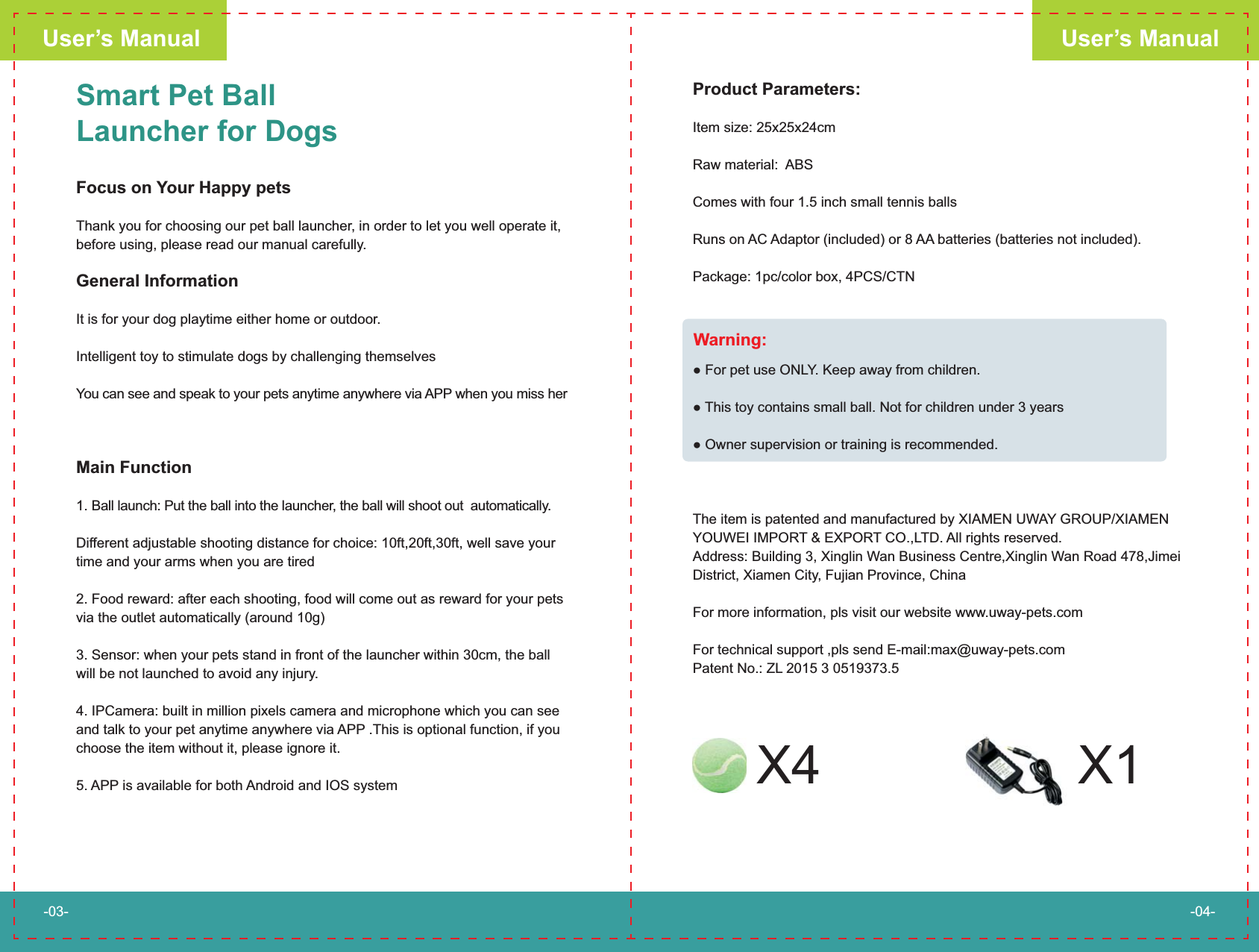Smart Pet Ball Launcher for DogsFocus on Your Happy petsThank you for choosing our pet ball launcher, in order to let you well operate it, before using, please read our manual carefully.General InformationIt is for your dog playtime either home or outdoor.Intelligent toy to stimulate dogs by challenging themselves You can see and speak to your pets anytime anywhere via APP when you miss herMain Function1. Ball launch: Put the ball into the launcher, the ball will shoot out  automatically.Different adjustable shooting distance for choice: 10ft,20ft,30ft, well save your time and your arms when you are tired2. Food reward: after each shooting, food will come out as reward for your pets via the outlet automatically (around 10g)                                      3. Sensor: when your pets stand in front of the launcher within 30cm, the ball will be not launched to avoid any injury. 4. IPCamera: built in million pixels camera and microphone which you can see and talk to your pet anytime anywhere via APP .This is optional function, if you choose the item without it, please ignore it. 5. APP is available for both Android and IOS systemProduct Parameters: Item size: 25x25x24cm Raw material:  ABSComes with four 1.5 inch small tennis ballsRuns on AC Adaptor (included) or 8 AA batteries (batteries not included). Package: 1pc/color box, 4PCS/CTN     LY. Keep away from children. This toy contains small ball. Not for children under 3 yearsThe item is patented and manufactured by XIAMEN UWAY GROUP/XIAMEN YOUWEI IMPORT &amp; EXPORT CO.,LTD. All rights reserved.Address: Building 3, Xinglin Wan Business Centre,Xinglin Wan Road 478,Jimei District, Xiamen City, Fujian Province, China For more information, pls visit our website www.uway-pets.comFor technical support ,pls send E-mail:max@uway-pets.comPatent No.: ZL 2015 3 0519373.5User&rsquo;s ManualUser&rsquo;s Manual-03- -04-Warning:X4 X1