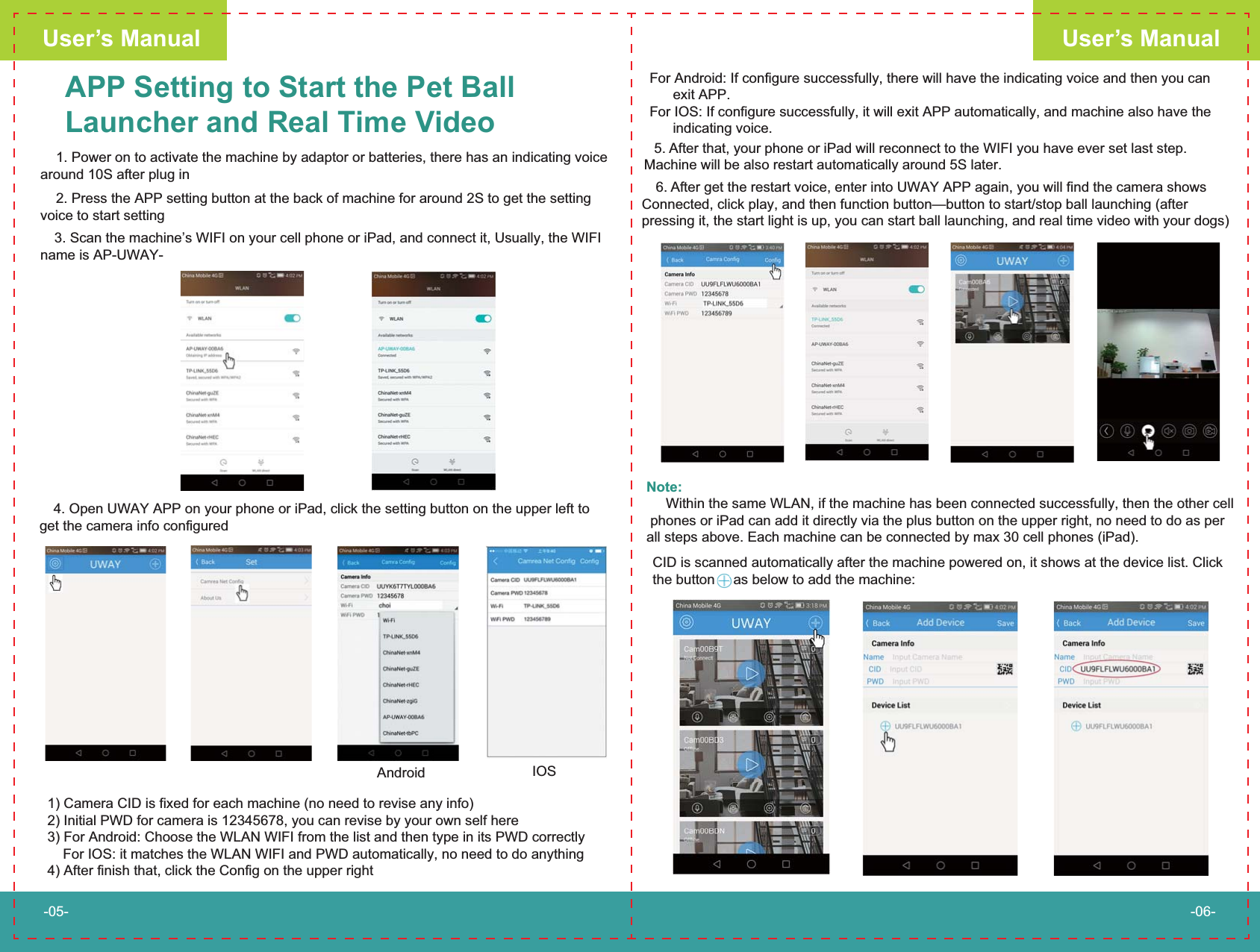 APP Setting to Start the Pet BallLauncher and Real Time Video    1. Power on to activate the machine by adaptor or batteries, there has an indicating voice around 10S after plug inFor Android: If configure successfully, there will have the indicating voice and then you can       exit APP.For IOS: If configure successfully, it will exit APP automatically, and machine also have the       indicating voice.1) Camera CID is fixed for each machine (no need to revise any info)2) Initial PWD for camera is 12345678, you can revise by your own self here3) For Android: Choose the WLAN WIFI from the list and then type in its PWD correctly    For IOS: it matches the WLAN WIFI and PWD automatically, no need to do anything4) After finish that, click the Config on the upper right　6. After get the restart voice, enter into UWAY APP again, you will find the camera shows Connected, click play, and then function button&mdash;button to start/stop ball launching (after pressing it, the start light is up, you can start ball launching, and real time video with your dogs)User&rsquo;s ManualUser&rsquo;s Manual-05- -06-　4. Open UWAY APP on your phone or iPad, click the setting button on the upper left to get the camera info configured    2. Press the APP setting button at the back of machine for around 2S to get the setting voice to start setting　3. Scan the machine&rsquo;s WIFI on your cell phone or iPad, and connect it, Usually, the WIFI name is AP-UWAY-Android IOS　5. After that, your phone or iPad will reconnect to the WIFI you have ever set last step.  Machine will be also restart automatically around 5S later.Note:     Within the same WLAN, if the machine has been connected successfully, then the other cell phones or iPad can add it directly via the plus button on the upper right, no need to do as per all steps above. Each machine can be connected by max 30 cell phones (iPad).CID is scanned automatically after the machine powered on, it shows at the device list. Click the button  as below to add the machine:   