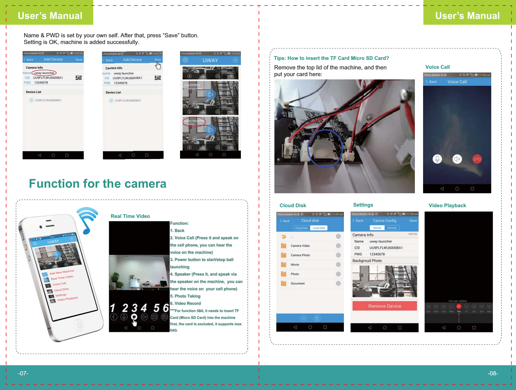 User&rsquo;s ManualUser&rsquo;s Manual-07- -08-Name &amp; PWD is set by your own self. After that, press &ldquo;Save&rdquo; button. Setting is OK, machine is added successfully.Function for the cameraReal Time VideoTips: How to insert the TF Card Micro SD Card?Remove the top lid of the machine, and then put your card here:Voice CallCloud Disk Settings Video Playback