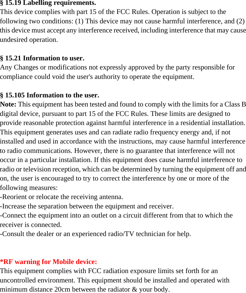 &sect; 15.19 Labelling requirements. This device complies with part 15 of the FCC Rules. Operation is subject to the following two conditions: (1) This device may not cause harmful interference, and (2) this device must accept any interference received, including interference that may cause undesired operation.  &sect; 15.21 Information to user. Any Changes or modifications not expressly approved by the party responsible for compliance could void the user's authority to operate the equipment.  &sect; 15.105 Information to the user. Note: This equipment has been tested and found to comply with the limits for a Class B digital device, pursuant to part 15 of the FCC Rules. These limits are designed to provide reasonable protection against harmful interference in a residential installation. This equipment generates uses and can radiate radio frequency energy and, if not installed and used in accordance with the instructions, may cause harmful interference to radio communications. However, there is no guarantee that interference will not occur in a particular installation. If this equipment does cause harmful interference to radio or television reception, which can be determined by turning the equipment off and on, the user is encouraged to try to correct the interference by one or more of the following measures: -Reorient or relocate the receiving antenna. -Increase the separation between the equipment and receiver. -Connect the equipment into an outlet on a circuit different from that to which the receiver is connected. -Consult the dealer or an experienced radio/TV technician for help.   *RF warning for Mobile device: This equipment complies with FCC radiation exposure limits set forth for an uncontrolled environment. This equipment should be installed and operated with minimum distance 20cm between the radiator &amp; your body.  