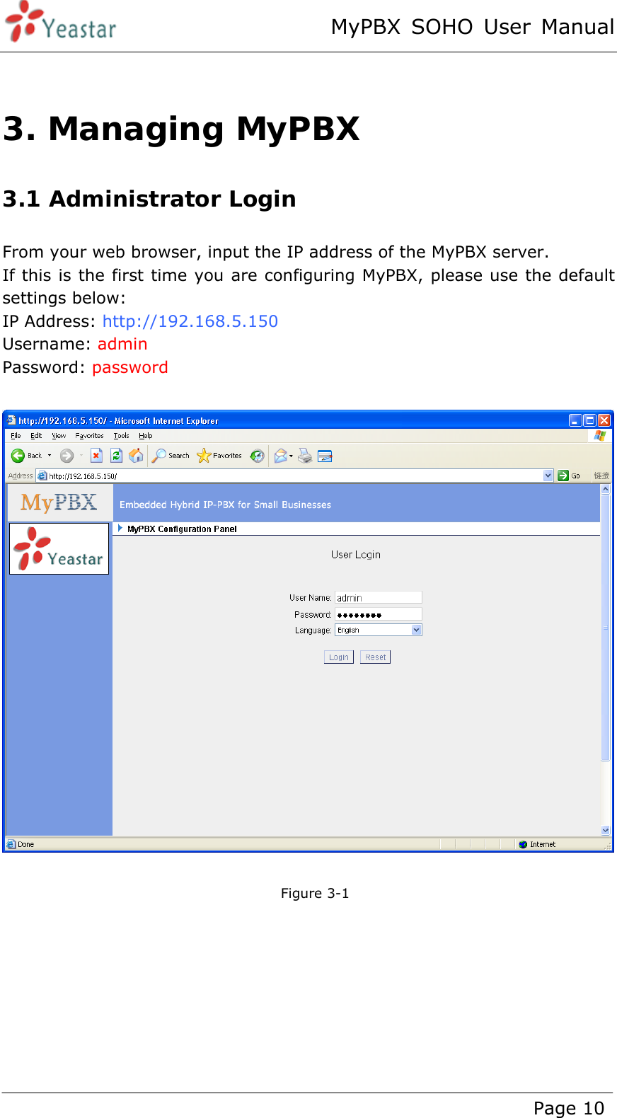 MyPBX SOHO User Manual www.yeastar.com                                          Page 10   3. Managing MyPBX 3.1 Administrator Login From your web browser, input the IP address of the MyPBX server.   If this is the first time you are configuring MyPBX, please use the default settings below: IP Address: http://192.168.5.150 Username: admin   Password: password     Figure 3-1  