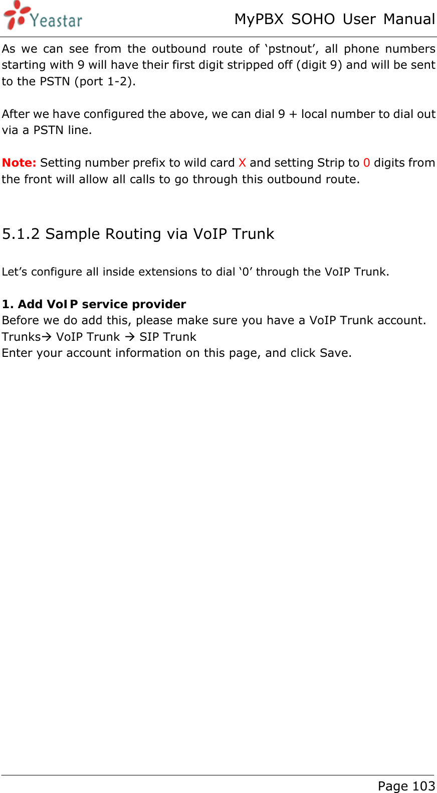 MyPBX SOHO User Manual www.yeastar.com                                          Page 103  As we can see from the outbound route of ‘pstnout’, all phone numbers starting with 9 will have their first digit stripped off (digit 9) and will be sent to the PSTN (port 1-2).  After we have configured the above, we can dial 9 + local number to dial out via a PSTN line.  Note: Setting number prefix to wild card X and setting Strip to 0 digits from the front will allow all calls to go through this outbound route.  5.1.2 Sample Routing via VoIP Trunk Let’s configure all inside extensions to dial ‘0’ through the VoIP Trunk.  1. Add VoIP service provider Before we do add this, please make sure you have a VoIP Trunk account.   TrunksÆ VoIP Trunk Æ SIP Trunk Enter your account information on this page, and click Save.  