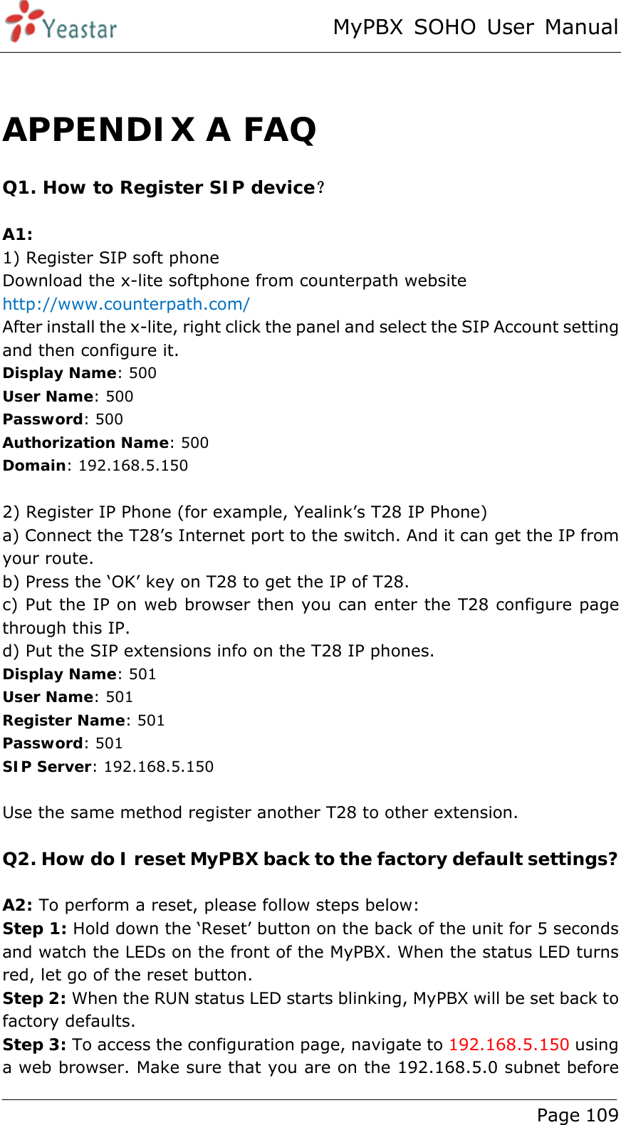 MyPBX SOHO User Manual www.yeastar.com                                          Page 109   APPENDIX A FAQ Q1. How to Register SIP device？  A1: 1) Register SIP soft phone Download the x-lite softphone from counterpath website   http://www.counterpath.com/ After install the x-lite, right click the panel and select the SIP Account setting and then configure it. Display Name: 500 User Name: 500 Password: 500 Authorization Name: 500 Domain: 192.168.5.150  2) Register IP Phone (for example, Yealink’s T28 IP Phone) a) Connect the T28’s Internet port to the switch. And it can get the IP from your route. b) Press the ‘OK’ key on T28 to get the IP of T28. c) Put the IP on web browser then you can enter the T28 configure page through this IP. d) Put the SIP extensions info on the T28 IP phones. Display Name: 501 User Name: 501 Register Name: 501 Password: 501 SIP Server: 192.168.5.150  Use the same method register another T28 to other extension.    Q2. How do I reset MyPBX back to the factory default settings?  A2: To perform a reset, please follow steps below: Step 1: Hold down the ‘Reset’ button on the back of the unit for 5 seconds and watch the LEDs on the front of the MyPBX. When the status LED turns red, let go of the reset button. Step 2: When the RUN status LED starts blinking, MyPBX will be set back to factory defaults. Step 3: To access the configuration page, navigate to 192.168.5.150 using a web browser. Make sure that you are on the 192.168.5.0 subnet before 