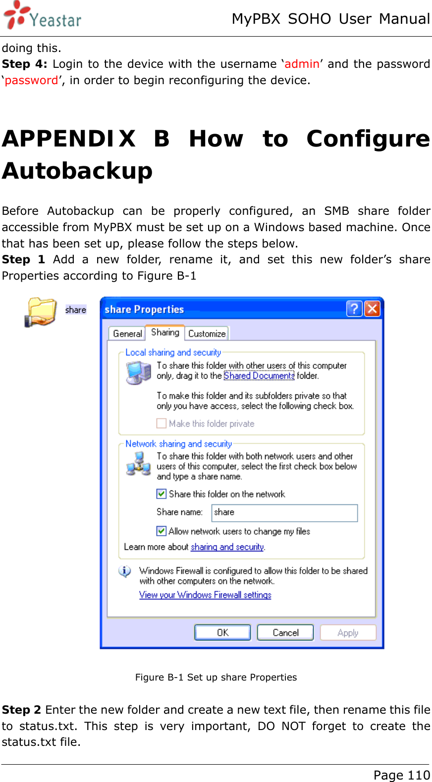 MyPBX SOHO User Manual www.yeastar.com                                          Page 110  doing this. Step 4: Login to the device with the username ‘admin’ and the password ‘password’, in order to begin reconfiguring the device.  APPENDIX B How to Configure Autobackup Before Autobackup can be properly configured, an SMB share folder accessible from MyPBX must be set up on a Windows based machine. Once that has been set up, please follow the steps below. Step 1 Add a new folder, rename it, and set this new folder’s share Properties according to Figure B-1  Figure B-1 Set up share Properties  Step 2 Enter the new folder and create a new text file, then rename this file to status.txt. This step is very important, DO NOT forget to create the status.txt file. 