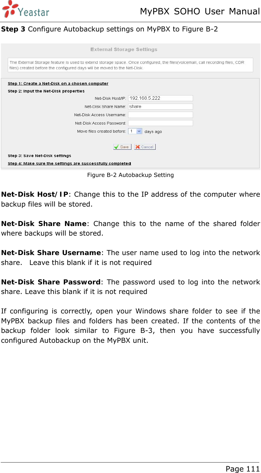 MyPBX SOHO User Manual www.yeastar.com                                          Page 111  Step 3 Configure Autobackup settings on MyPBX to Figure B-2   Figure B-2 Autobackup Setting  Net-Disk Host/IP: Change this to the IP address of the computer where backup files will be stored.  Net-Disk Share Name: Change this to the name of the shared folder where backups will be stored.  Net-Disk Share Username: The user name used to log into the network share.    Leave this blank if it is not required  Net-Disk Share Password: The password used to log into the network share. Leave this blank if it is not required  If configuring is correctly, open your Windows share folder to see if the MyPBX backup files and folders has been created. If the contents of the backup folder look similar to Figure B-3, then you have successfully configured Autobackup on the MyPBX unit.  