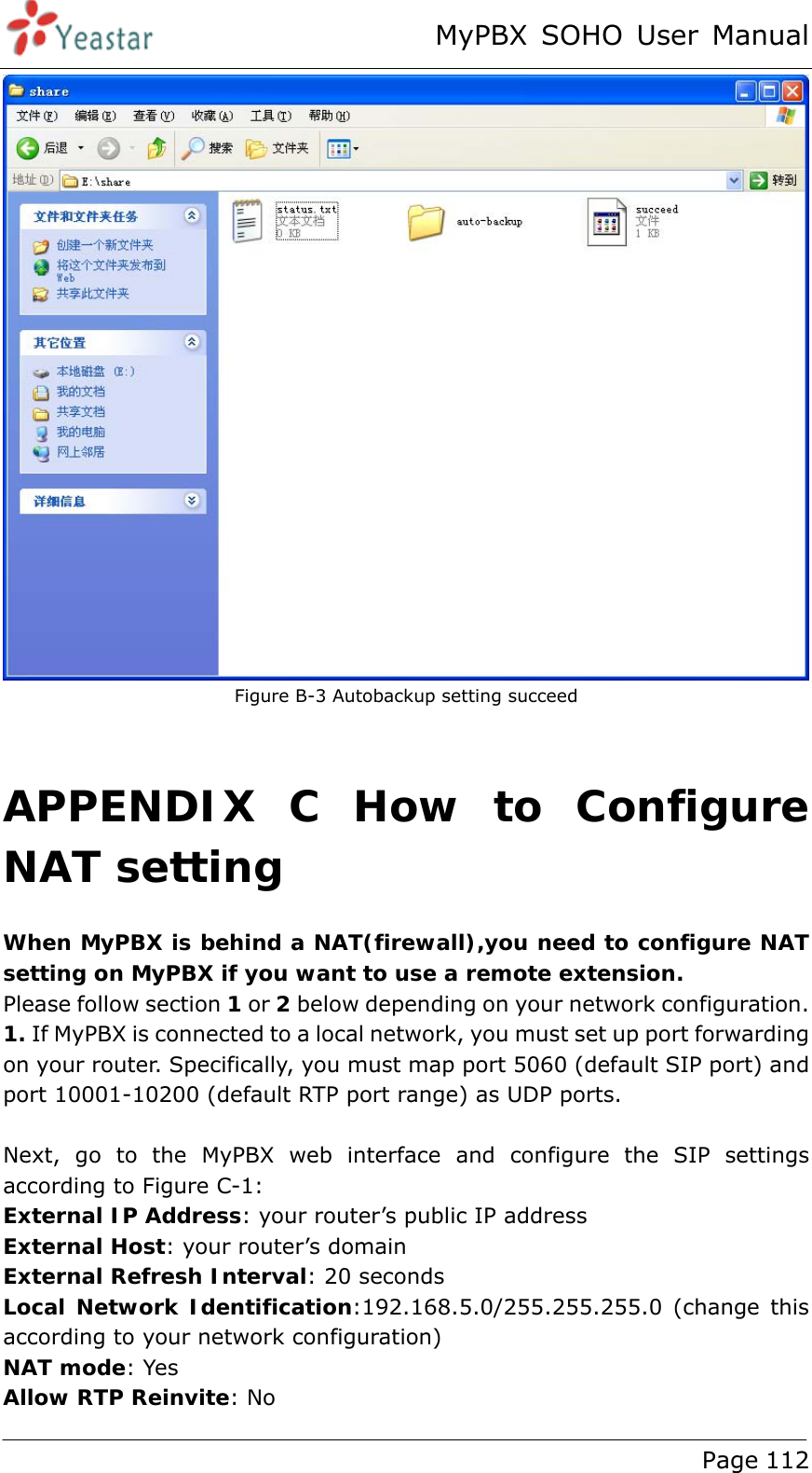 MyPBX SOHO User Manual www.yeastar.com                                          Page 112   Figure B-3 Autobackup setting succeed  APPENDIX C How to Configure NAT setting When MyPBX is behind a NAT(firewall),you need to configure NAT setting on MyPBX if you want to use a remote extension.  Please follow section 1 or 2 below depending on your network configuration. 1. If MyPBX is connected to a local network, you must set up port forwarding on your router. Specifically, you must map port 5060 (default SIP port) and port 10001-10200 (default RTP port range) as UDP ports.  Next, go to the MyPBX web interface and configure the SIP settings according to Figure C-1: External IP Address: your router’s public IP address External Host: your router’s domain External Refresh Interval: 20 seconds Local Network Identification:192.168.5.0/255.255.255.0 (change this according to your network configuration) NAT mode: Yes Allow RTP Reinvite: No 