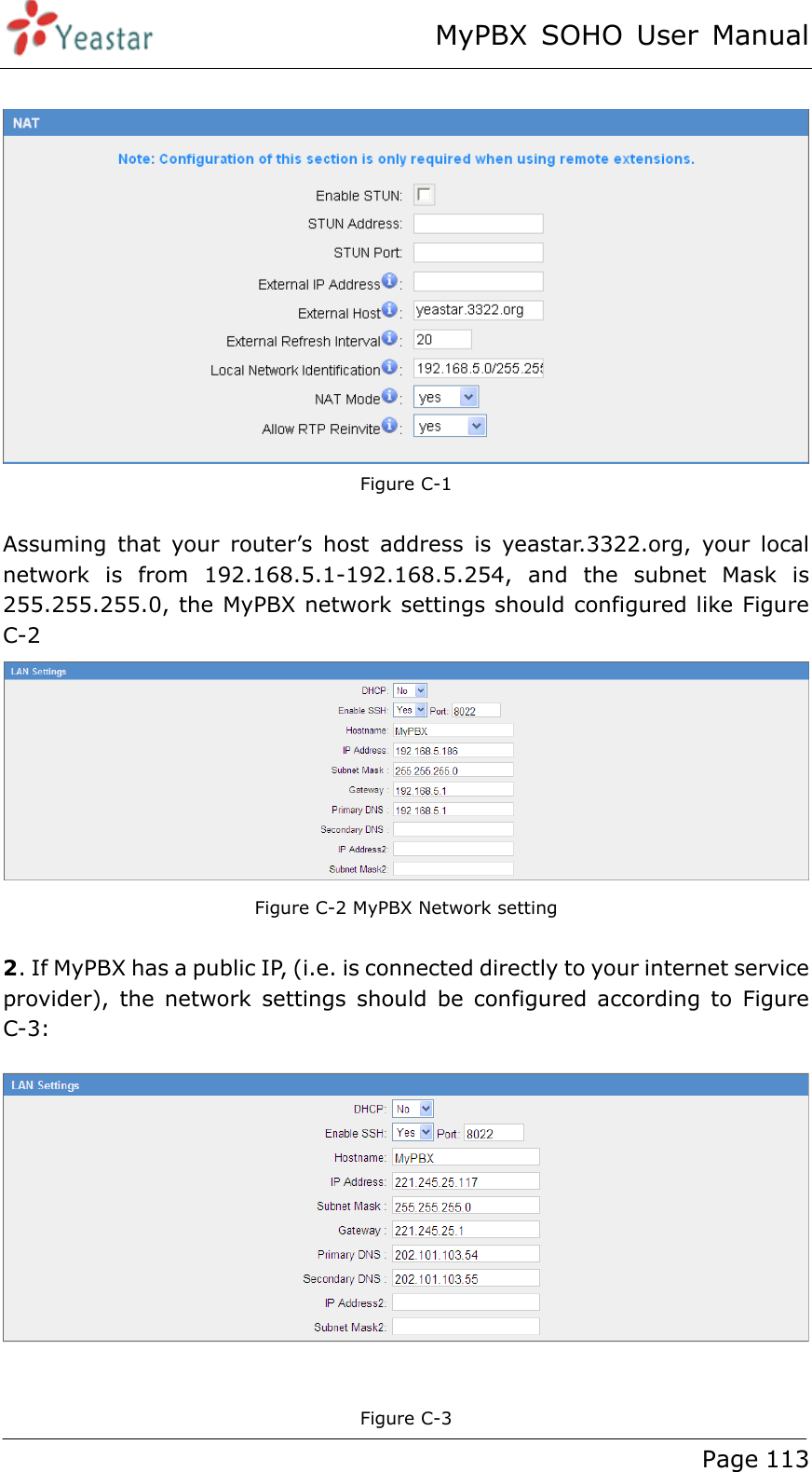 MyPBX SOHO User Manual www.yeastar.com                                          Page 113    Figure C-1    Assuming that your router’s host address is yeastar.3322.org, your local network is from 192.168.5.1-192.168.5.254, and the subnet Mask is 255.255.255.0, the MyPBX network settings should configured like Figure C-2  Figure C-2 MyPBX Network setting  2. If MyPBX has a public IP, (i.e. is connected directly to your internet service provider), the network settings should be configured according to Figure C-3:   Figure C-3 