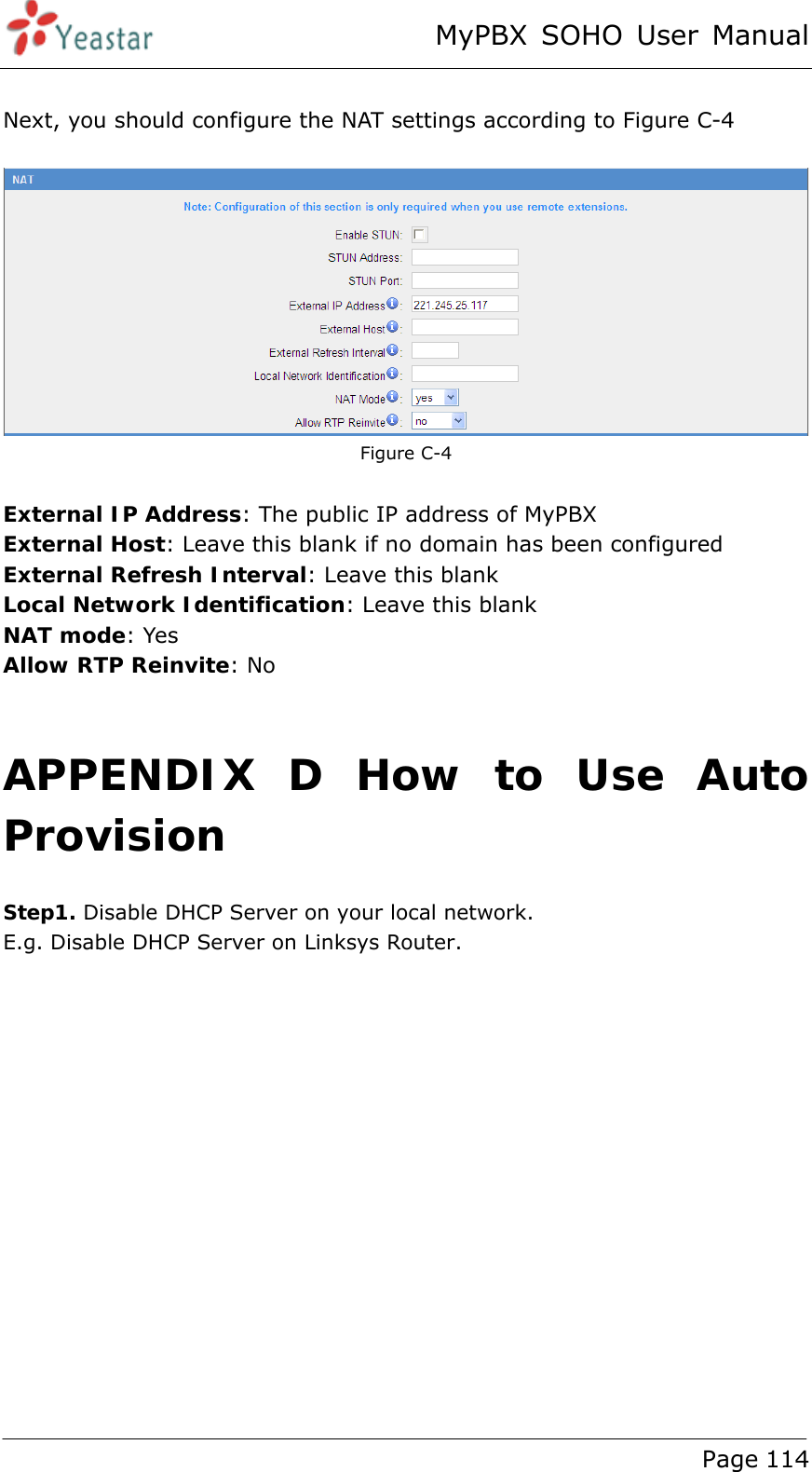 MyPBX SOHO User Manual www.yeastar.com                                          Page 114   Next, you should configure the NAT settings according to Figure C-4   Figure C-4    External IP Address: The public IP address of MyPBX External Host: Leave this blank if no domain has been configured External Refresh Interval: Leave this blank   Local Network Identification: Leave this blank NAT mode: Yes Allow RTP Reinvite: No    APPENDIX D How to Use Auto Provision Step1. Disable DHCP Server on your local network.   E.g. Disable DHCP Server on Linksys Router.  