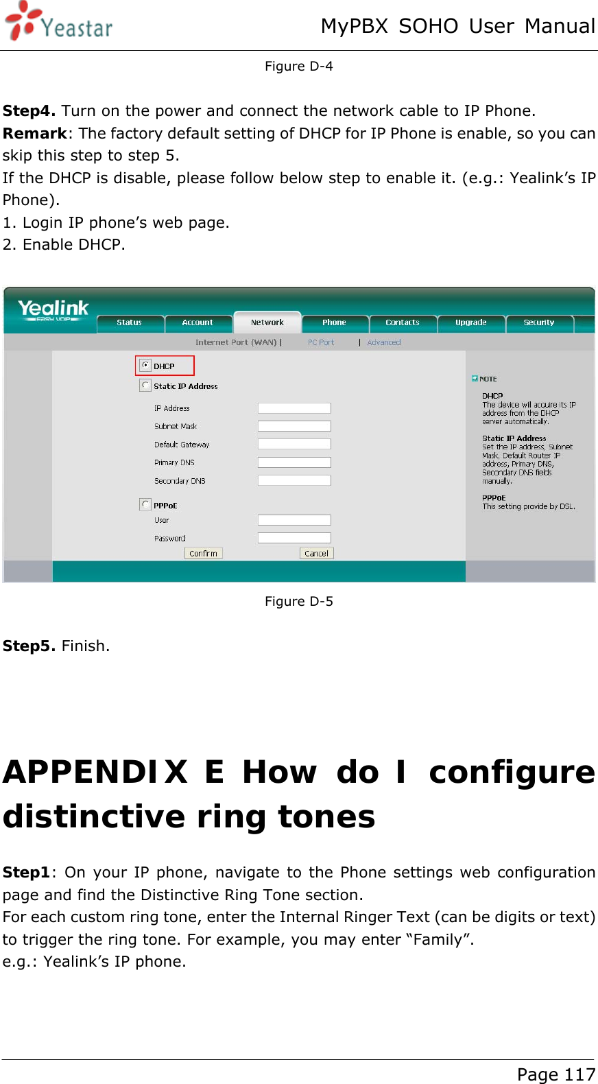 MyPBX SOHO User Manual www.yeastar.com                                          Page 117  Figure D-4  Step4. Turn on the power and connect the network cable to IP Phone. Remark: The factory default setting of DHCP for IP Phone is enable, so you can skip this step to step 5. If the DHCP is disable, please follow below step to enable it. (e.g.: Yealink’s IP Phone). 1. Login IP phone’s web page. 2. Enable DHCP.   Figure D-5  Step5. Finish.    APPENDIX E How do I configure distinctive ring tones Step1: On your IP phone, navigate to the Phone settings web configuration page and find the Distinctive Ring Tone section. For each custom ring tone, enter the Internal Ringer Text (can be digits or text) to trigger the ring tone. For example, you may enter “Family”. e.g.: Yealink’s IP phone.  