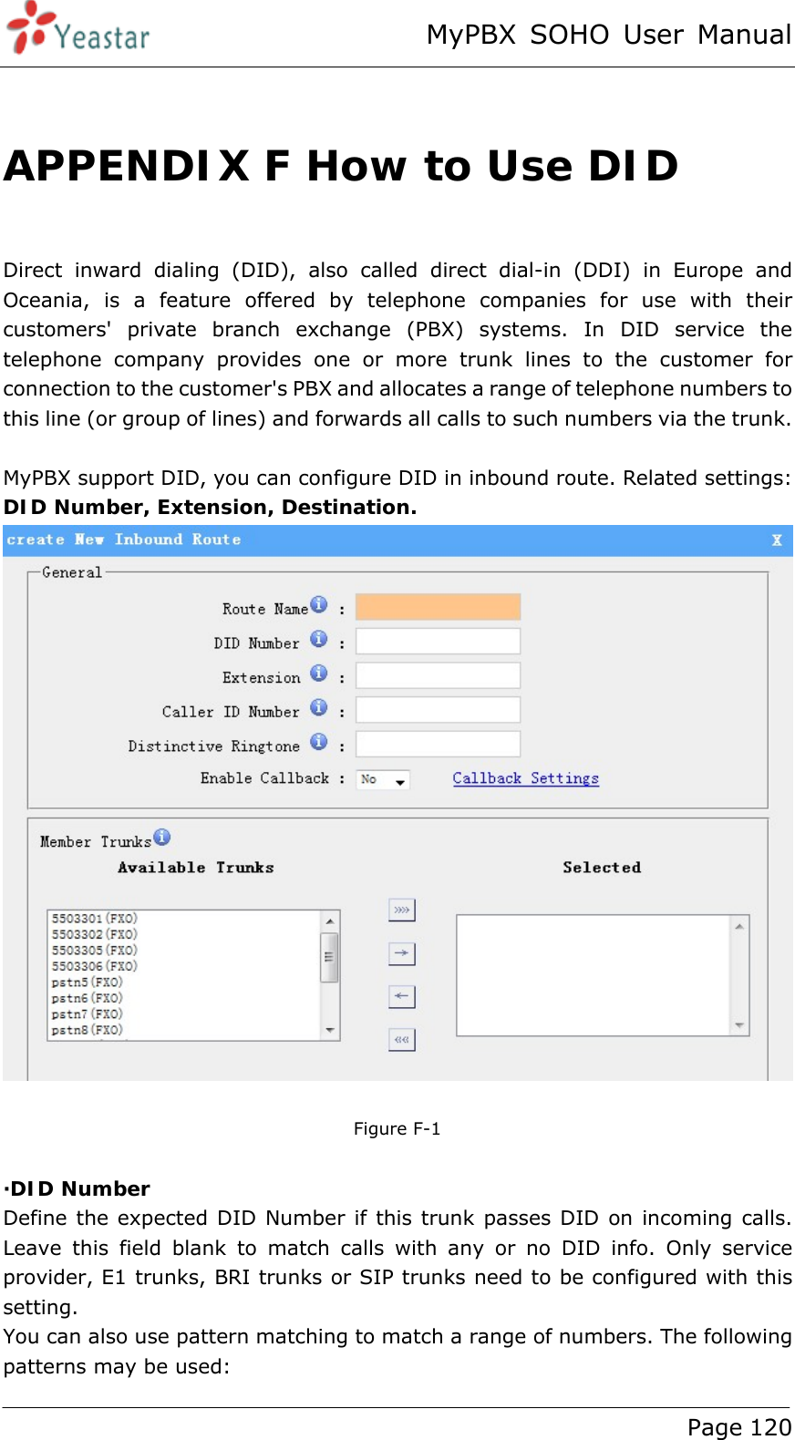 MyPBX SOHO User Manual www.yeastar.com                                          Page 120   APPENDIX F How to Use DID  Direct inward dialing (DID), also called direct dial-in (DDI) in Europe and Oceania, is a feature offered by telephone companies for use with their customers&apos; private branch exchange (PBX) systems. In DID service the telephone company provides one or more trunk lines to the customer for connection to the customer&apos;s PBX and allocates a range of telephone numbers to this line (or group of lines) and forwards all calls to such numbers via the trunk.  MyPBX support DID, you can configure DID in inbound route. Related settings: DID Number, Extension, Destination.   Figure F-1  ·DID Number Define the expected DID Number if this trunk passes DID on incoming calls. Leave this field blank to match calls with any or no DID info. Only service provider, E1 trunks, BRI trunks or SIP trunks need to be configured with this setting. You can also use pattern matching to match a range of numbers. The following patterns may be used: 