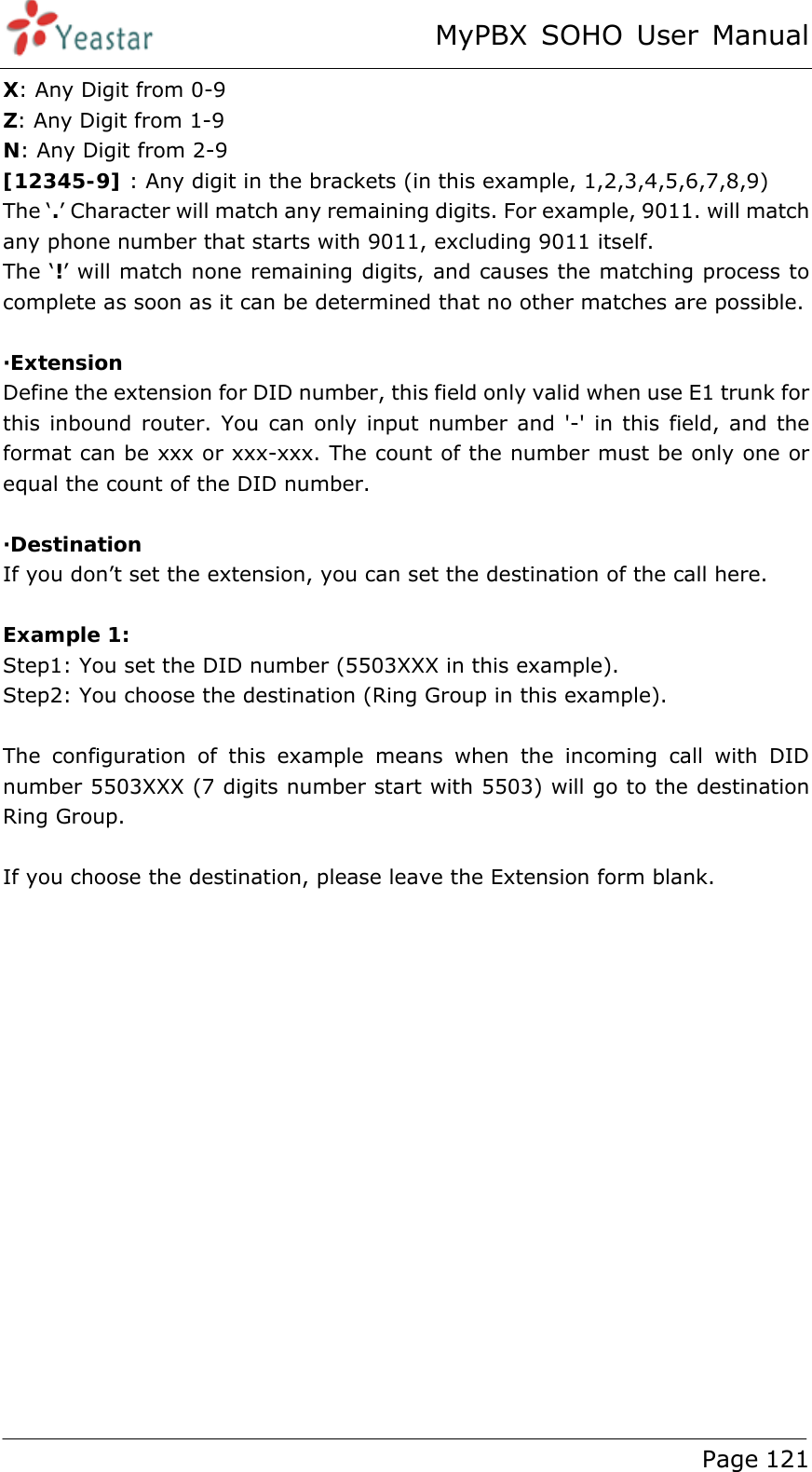 MyPBX SOHO User Manual www.yeastar.com                                          Page 121  X: Any Digit from 0-9 Z: Any Digit from 1-9 N: Any Digit from 2-9 [12345-9] : Any digit in the brackets (in this example, 1,2,3,4,5,6,7,8,9) The ‘.’ Character will match any remaining digits. For example, 9011. will match any phone number that starts with 9011, excluding 9011 itself. The ‘!’ will match none remaining digits, and causes the matching process to complete as soon as it can be determined that no other matches are possible.  ·Extension Define the extension for DID number, this field only valid when use E1 trunk for this inbound router. You can only input number and &apos;-&apos; in this field, and the format can be xxx or xxx-xxx. The count of the number must be only one or equal the count of the DID number.  ·Destination If you don’t set the extension, you can set the destination of the call here.  Example 1:  Step1: You set the DID number (5503XXX in this example).   Step2: You choose the destination (Ring Group in this example).  The configuration of this example means when the incoming call with DID number 5503XXX (7 digits number start with 5503) will go to the destination Ring Group.  If you choose the destination, please leave the Extension form blank. 