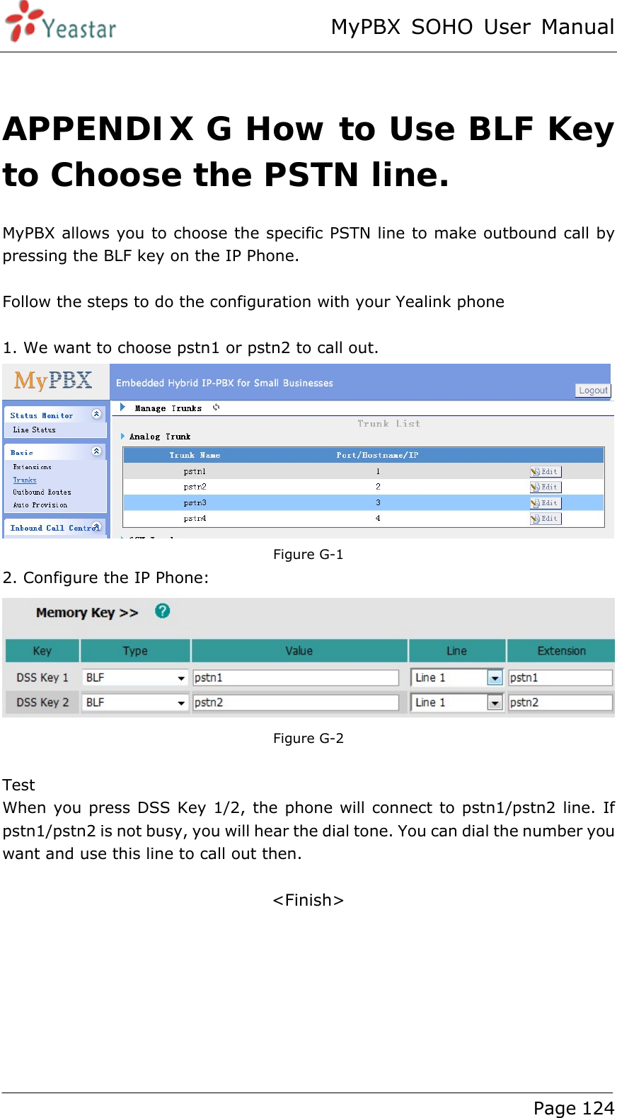 MyPBX SOHO User Manual www.yeastar.com                                          Page 124   APPENDIX G How to Use BLF Key to Choose the PSTN line. MyPBX allows you to choose the specific PSTN line to make outbound call by pressing the BLF key on the IP Phone.  Follow the steps to do the configuration with your Yealink phone  1. We want to choose pstn1 or pstn2 to call out.   Figure G-1 2. Configure the IP Phone:   Figure G-2  Test When you press DSS Key 1/2, the phone will connect to pstn1/pstn2 line. If pstn1/pstn2 is not busy, you will hear the dial tone. You can dial the number you want and use this line to call out then.  &lt;Finish&gt; 