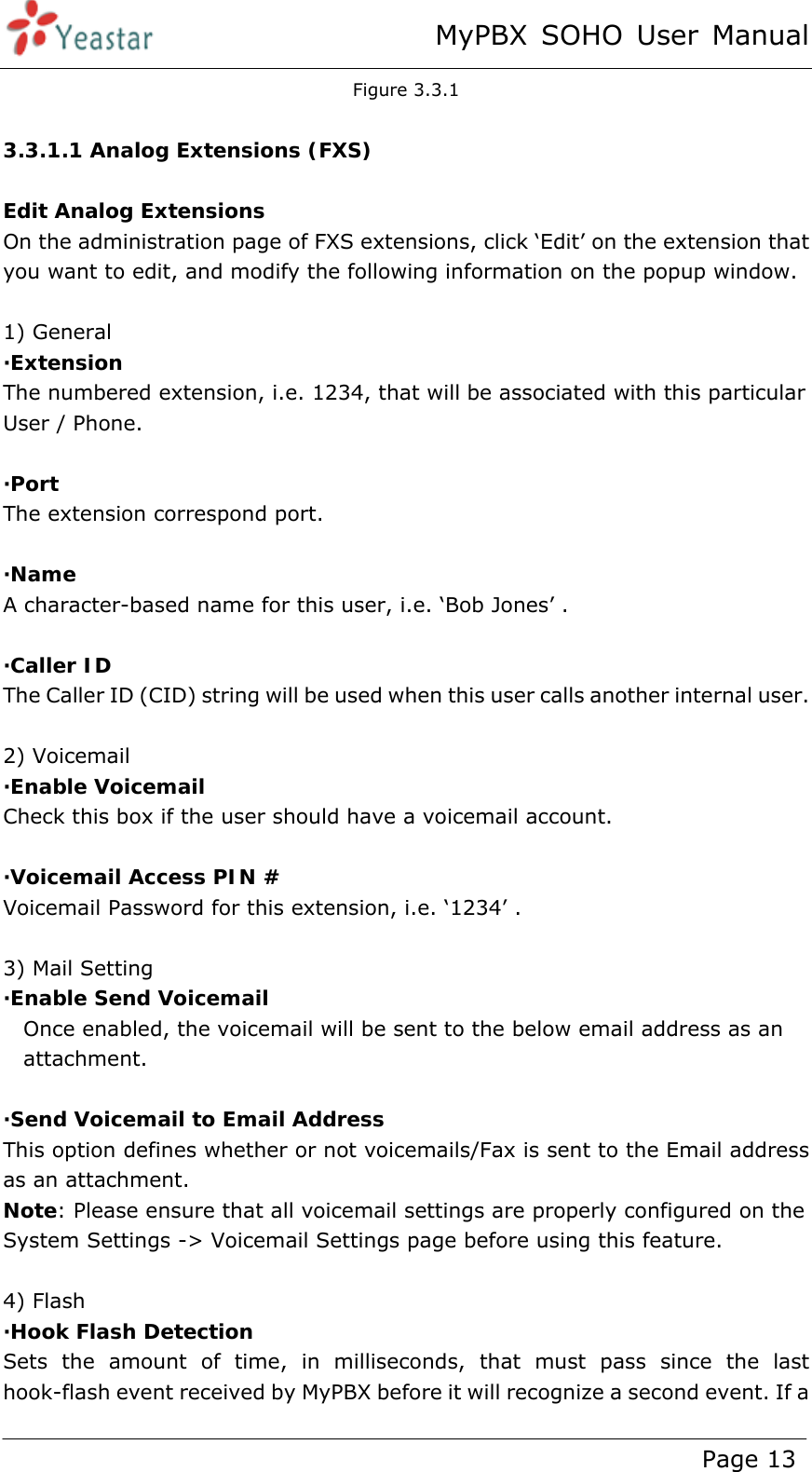 MyPBX SOHO User Manual www.yeastar.com                                          Page 13  Figure 3.3.1  3.3.1.1 Analog Extensions (FXS)  Edit Analog Extensions On the administration page of FXS extensions, click ‘Edit’ on the extension that you want to edit, and modify the following information on the popup window.    1) General ·Extension  The numbered extension, i.e. 1234, that will be associated with this particular User / Phone.  ·Port  The extension correspond port.  ·Name A character-based name for this user, i.e. ‘Bob Jones’ .  ·Caller ID  The Caller ID (CID) string will be used when this user calls another internal user.  2) Voicemail ·Enable Voicemail Check this box if the user should have a voicemail account.  ·Voicemail Access PIN # Voicemail Password for this extension, i.e. ‘1234’ .  3) Mail Setting ·Enable Send Voicemail Once enabled, the voicemail will be sent to the below email address as an attachment.  ·Send Voicemail to Email Address This option defines whether or not voicemails/Fax is sent to the Email address as an attachment.   Note: Please ensure that all voicemail settings are properly configured on the System Settings -&gt; Voicemail Settings page before using this feature.  4) Flash ·Hook Flash Detection Sets the amount of time, in milliseconds, that must pass since the last hook-flash event received by MyPBX before it will recognize a second event. If a 