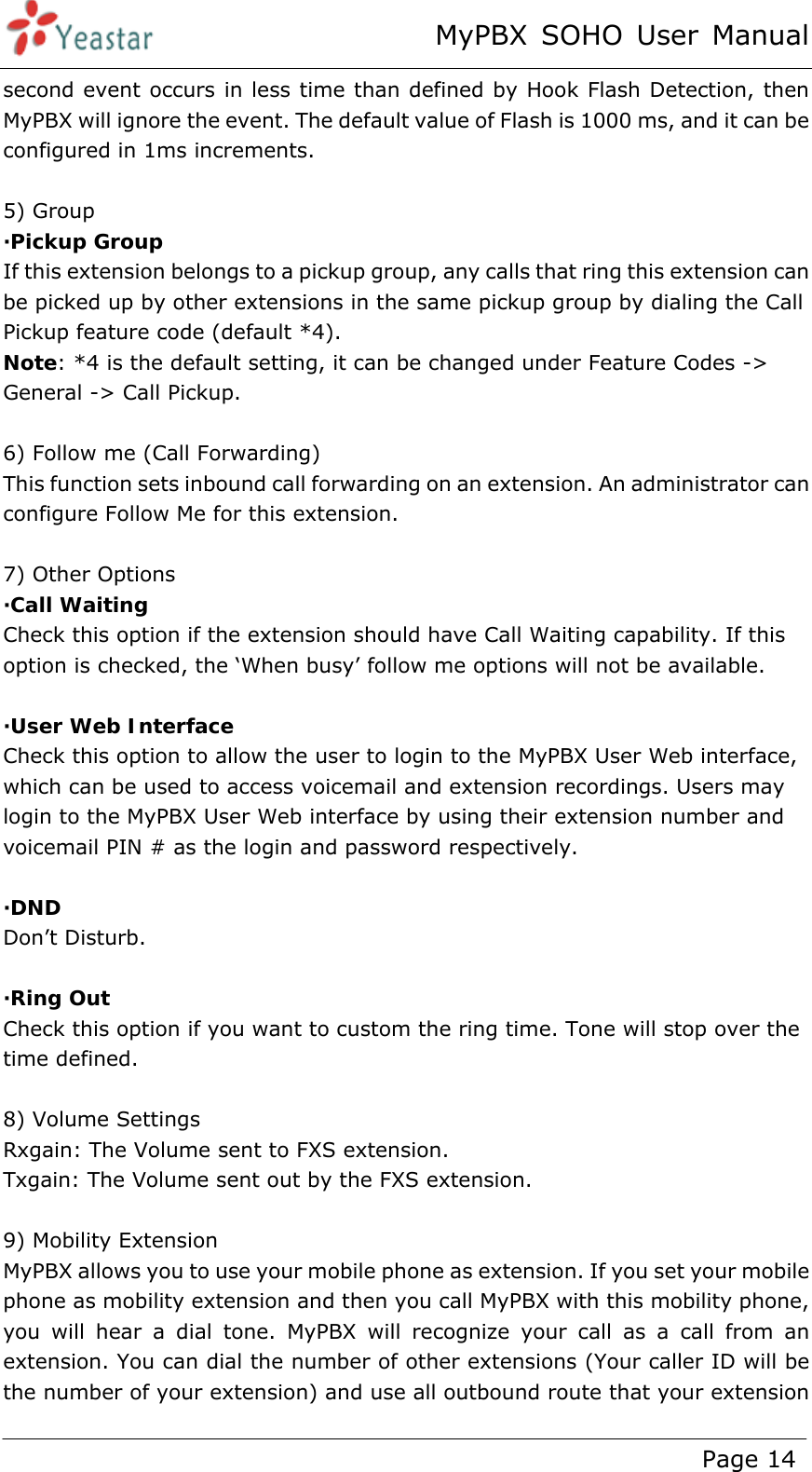 MyPBX SOHO User Manual www.yeastar.com                                          Page 14  second event occurs in less time than defined by Hook Flash Detection, then MyPBX will ignore the event. The default value of Flash is 1000 ms, and it can be configured in 1ms increments.  5) Group ·Pickup Group  If this extension belongs to a pickup group, any calls that ring this extension can be picked up by other extensions in the same pickup group by dialing the Call Pickup feature code (default *4). Note: *4 is the default setting, it can be changed under Feature Codes -&gt; General -&gt; Call Pickup.  6) Follow me (Call Forwarding) This function sets inbound call forwarding on an extension. An administrator can configure Follow Me for this extension.  7) Other Options ·Call Waiting Check this option if the extension should have Call Waiting capability. If this option is checked, the ‘When busy’ follow me options will not be available.  ·User Web Interface Check this option to allow the user to login to the MyPBX User Web interface, which can be used to access voicemail and extension recordings. Users may login to the MyPBX User Web interface by using their extension number and voicemail PIN # as the login and password respectively.  ·DND  Don’t Disturb.  ·Ring Out Check this option if you want to custom the ring time. Tone will stop over the time defined.  8) Volume Settings Rxgain: The Volume sent to FXS extension. Txgain: The Volume sent out by the FXS extension.  9) Mobility Extension MyPBX allows you to use your mobile phone as extension. If you set your mobile phone as mobility extension and then you call MyPBX with this mobility phone, you will hear a dial tone. MyPBX will recognize your call as a call from an extension. You can dial the number of other extensions (Your caller ID will be the number of your extension) and use all outbound route that your extension 