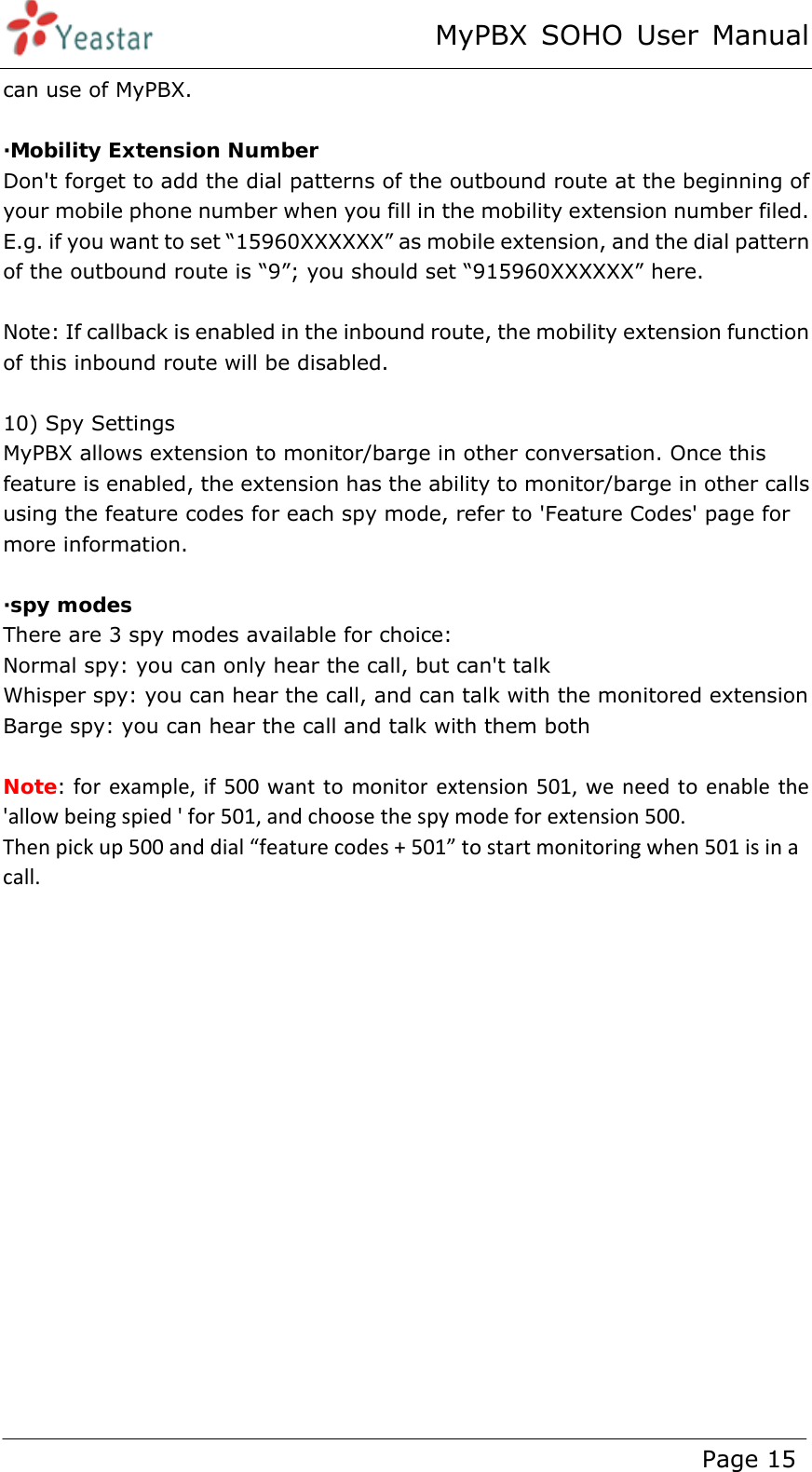 MyPBX SOHO User Manual www.yeastar.com                                          Page 15  can use of MyPBX.  ·Mobility Extension Number Don&apos;t forget to add the dial patterns of the outbound route at the beginning of your mobile phone number when you fill in the mobility extension number filed. E.g. if you want to set “15960XXXXXX” as mobile extension, and the dial pattern of the outbound route is “9”; you should set “915960XXXXXX” here.  Note: If callback is enabled in the inbound route, the mobility extension function of this inbound route will be disabled.  10) Spy Settings MyPBX allows extension to monitor/barge in other conversation. Once this feature is enabled, the extension has the ability to monitor/barge in other calls using the feature codes for each spy mode, refer to &apos;Feature Codes&apos; page for more information.  ·spy modes There are 3 spy modes available for choice: Normal spy: you can only hear the call, but can&apos;t talk Whisper spy: you can hear the call, and can talk with the monitored extension Barge spy: you can hear the call and talk with them both  Note: forexample,if500wanttomonitorextension501,weneedtoenablethe&apos;allowbeingspied&apos;for501,andchoosethespymodeforextension500.Thenpickup500anddial“featurecodes+501”tostartmonitoringwhen501isinacall. 