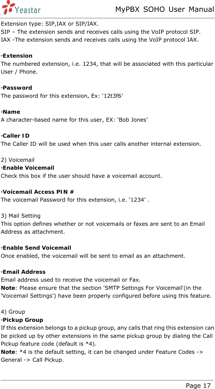 MyPBX SOHO User Manual www.yeastar.com                                          Page 17  Extension type: SIP,IAX or SIP/IAX. SIP – The extension sends and receives calls using the VoIP protocol SIP. IAX -The extension sends and receives calls using the VoIP protocol IAX.  ·Extension  The numbered extension, i.e. 1234, that will be associated with this particular User / Phone.  ·Password The password for this extension, Ex: ‘12t3f6’  ·Name A character-based name for this user, EX: ‘Bob Jones’  ·Caller ID  The Caller ID will be used when this user calls another internal extension.  2) Voicemail ·Enable Voicemail Check this box if the user should have a voicemail account.  ·Voicemail Access PIN # The voicemail Password for this extension, i.e. ‘1234’ .  3) Mail Setting This option defines whether or not voicemails or faxes are sent to an Email Address as attachment.    ·Enable Send Voicemail Once enabled, the voicemail will be sent to email as an attachment.  ·Email Address Email address used to receive the voicemail or Fax. Note: Please ensure that the section &apos;SMTP Settings For Voicemail&apos;(in the &apos;Voicemail Settings&apos;) have been properly configured before using this feature.  4) Group ·Pickup Group  If this extension belongs to a pickup group, any calls that ring this extension can be picked up by other extensions in the same pickup group by dialing the Call Pickup feature code (default is *4). Note: *4 is the default setting, it can be changed under Feature Codes -&gt; General -&gt; Call Pickup.  