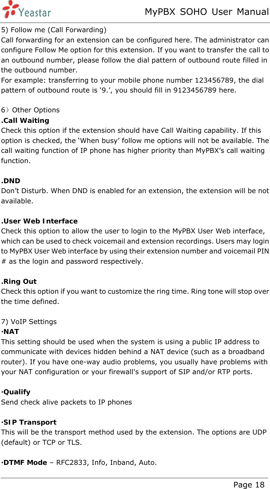 MyPBX SOHO User Manual www.yeastar.com                                          Page 18  5) Follow me (Call Forwarding) Call forwarding for an extension can be configured here. The administrator can configure Follow Me option for this extension. If you want to transfer the call to an outbound number, please follow the dial pattern of outbound route filled in the outbound number.   For example: transferring to your mobile phone number 123456789, the dial pattern of outbound route is ‘9.’, you should fill in 9123456789 here.  6）Other Options .Call Waiting Check this option if the extension should have Call Waiting capability. If this option is checked, the ‘When busy’ follow me options will not be available. The call waiting function of IP phone has higher priority than MyPBX’s call waiting function.  .DND  Don’t Disturb. When DND is enabled for an extension, the extension will be not available.  .User Web Interface Check this option to allow the user to login to the MyPBX User Web interface, which can be used to check voicemail and extension recordings. Users may login to MyPBX User Web interface by using their extension number and voicemail PIN # as the login and password respectively.  .Ring Out Check this option if you want to customize the ring time. Ring tone will stop over the time defined.  7) VoIP Settings ·NAT  This setting should be used when the system is using a public IP address to communicate with devices hidden behind a NAT device (such as a broadband router). If you have one-way audio problems, you usually have problems with your NAT configuration or your firewall&apos;s support of SIP and/or RTP ports.  ·Qualify Send check alive packets to IP phones  ·SIP Transport  This will be the transport method used by the extension. The options are UDP (default) or TCP or TLS.  ·DTMF Mode – RFC2833, Info, Inband, Auto. 