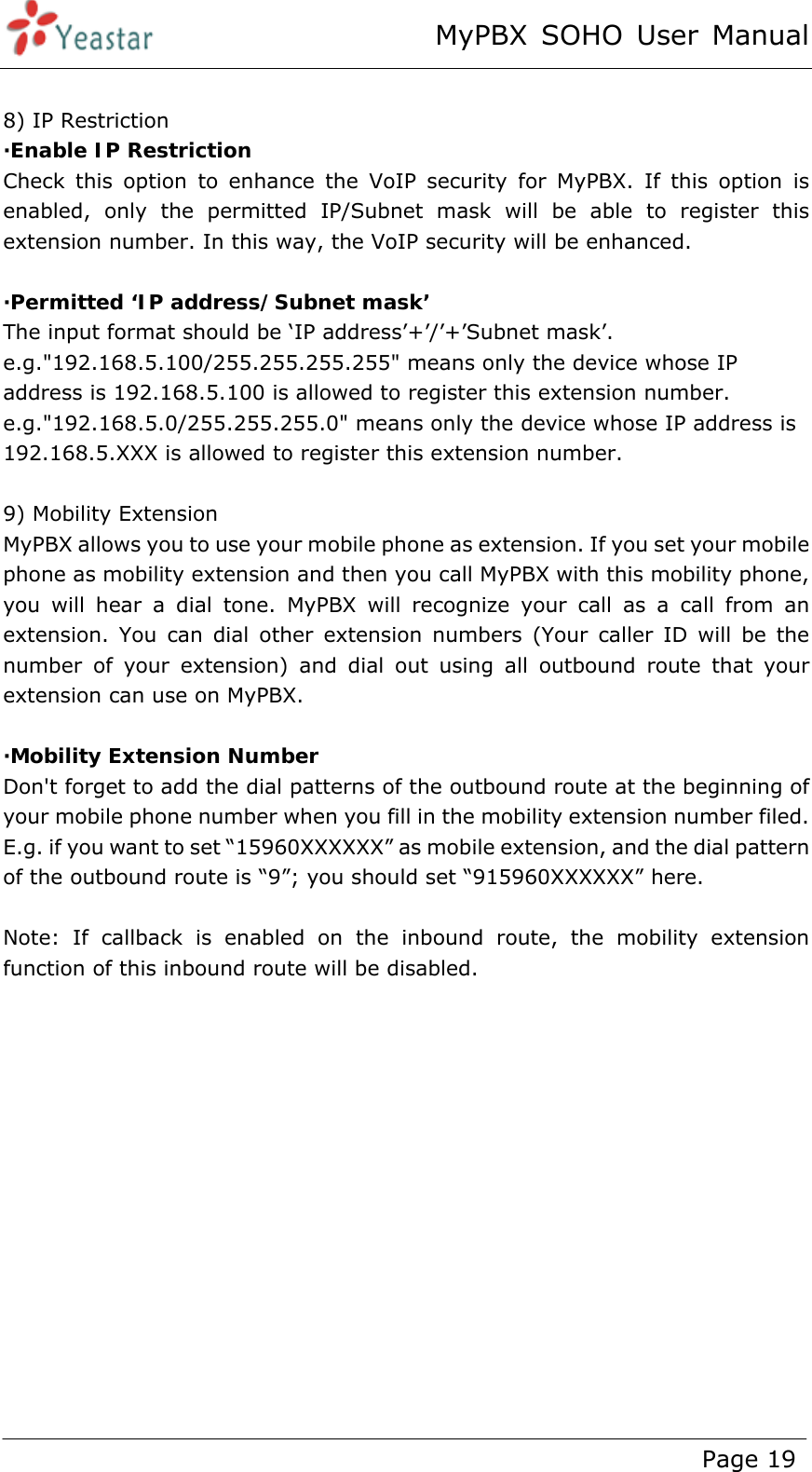 MyPBX SOHO User Manual www.yeastar.com                                          Page 19   8) IP Restriction ·Enable IP Restriction  Check this option to enhance the VoIP security for MyPBX. If this option is enabled, only the permitted IP/Subnet mask will be able to register this extension number. In this way, the VoIP security will be enhanced.  ·Permitted ‘IP address/Subnet mask’  The input format should be ‘IP address’+’/’+’Subnet mask’. e.g.&quot;192.168.5.100/255.255.255.255&quot; means only the device whose IP address is 192.168.5.100 is allowed to register this extension number. e.g.&quot;192.168.5.0/255.255.255.0&quot; means only the device whose IP address is 192.168.5.XXX is allowed to register this extension number.  9) Mobility Extension MyPBX allows you to use your mobile phone as extension. If you set your mobile phone as mobility extension and then you call MyPBX with this mobility phone, you will hear a dial tone. MyPBX will recognize your call as a call from an extension. You can dial other extension numbers (Your caller ID will be the number of your extension) and dial out using all outbound route that your extension can use on MyPBX.  ·Mobility Extension Number Don&apos;t forget to add the dial patterns of the outbound route at the beginning of your mobile phone number when you fill in the mobility extension number filed. E.g. if you want to set “15960XXXXXX” as mobile extension, and the dial pattern of the outbound route is “9”; you should set “915960XXXXXX” here.  Note: If callback is enabled on the inbound route, the mobility extension function of this inbound route will be disabled.   