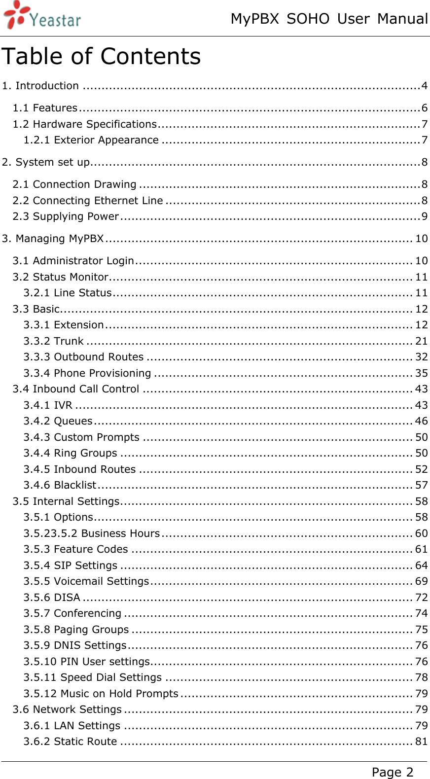 MyPBX SOHO User Manual www.yeastar.com                                          Page 2  Table of Contents 1. Introduction .......................................................................................... 41.1 Features ........................................................................................... 61.2 Hardware Specifications ...................................................................... 71.2.1 Exterior Appearance ..................................................................... 72. System set up........................................................................................ 82.1 Connection Drawing ........................................................................... 82.2 Connecting Ethernet Line .................................................................... 82.3 Supplying Power ................................................................................ 93. Managing MyPBX .................................................................................. 103.1 Administrator Login .......................................................................... 103.2 Status Monitor ................................................................................. 113.2.1 Line Status ................................................................................ 113.3 Basic .............................................................................................. 123.3.1 Extension .................................................................................. 123.3.2 Trunk ....................................................................................... 213.3.3 Outbound Routes ....................................................................... 323.3.4 Phone Provisioning ..................................................................... 353.4 Inbound Call Control ........................................................................ 433.4.1 IVR .......................................................................................... 433.4.2 Queues ..................................................................................... 463.4.3 Custom Prompts ........................................................................ 503.4.4 Ring Groups .............................................................................. 503.4.5 Inbound Routes ......................................................................... 523.4.6 Blacklist .................................................................................... 573.5 Internal Settings .............................................................................. 583.5.1 Options ..................................................................................... 583.5.23.5.2 Business Hours ................................................................... 603.5.3 Feature Codes ........................................................................... 613.5.4 SIP Settings .............................................................................. 643.5.5 Voicemail Settings ...................................................................... 693.5.6 DISA ........................................................................................ 723.5.7 Conferencing ............................................................................. 743.5.8 Paging Groups ........................................................................... 753.5.9 DNIS Settings ............................................................................ 763.5.10 PIN User settings ...................................................................... 763.5.11 Speed Dial Settings .................................................................. 783.5.12 Music on Hold Prompts .............................................................. 793.6 Network Settings ............................................................................. 793.6.1 LAN Settings ............................................................................. 793.6.2 Static Route .............................................................................. 81