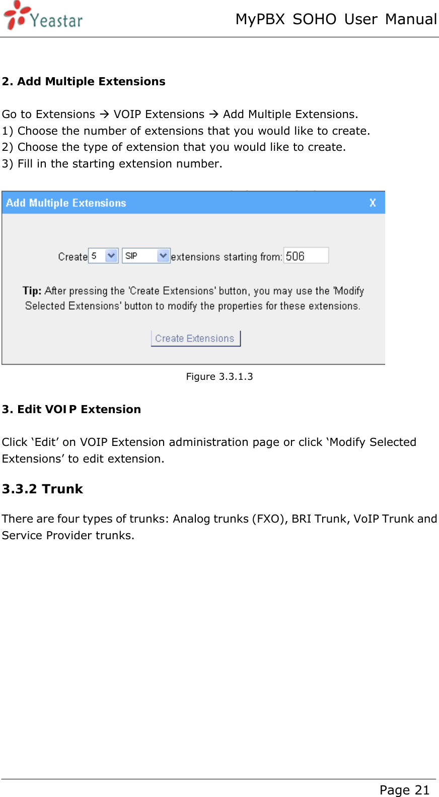 MyPBX SOHO User Manual www.yeastar.com                                          Page 21    2. Add Multiple Extensions  Go to Extensions Æ VOIP Extensions Æ Add Multiple Extensions. 1) Choose the number of extensions that you would like to create. 2) Choose the type of extension that you would like to create. 3) Fill in the starting extension number.   Figure 3.3.1.3  3. Edit VOIP Extension  Click ‘Edit’ on VOIP Extension administration page or click ‘Modify Selected Extensions’ to edit extension. 3.3.2 Trunk There are four types of trunks: Analog trunks (FXO), BRI Trunk, VoIP Trunk and Service Provider trunks.  