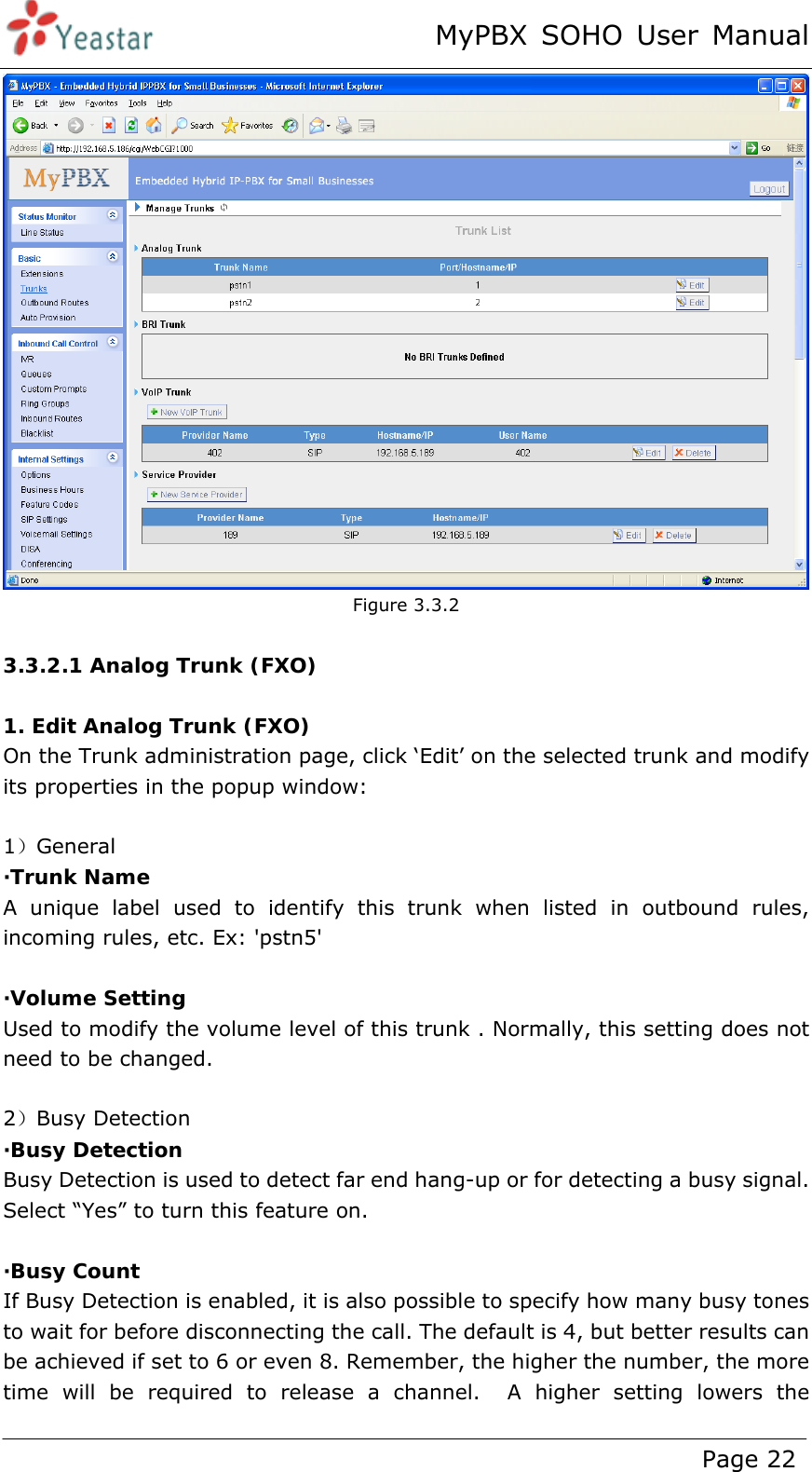 MyPBX SOHO User Manual www.yeastar.com                                          Page 22   Figure 3.3.2  3.3.2.1 Analog Trunk (FXO)  1. Edit Analog Trunk (FXO) On the Trunk administration page, click ‘Edit’ on the selected trunk and modify its properties in the popup window:  1）General ·Trunk Name  A unique label used to identify this trunk when listed in outbound rules, incoming rules, etc. Ex: &apos;pstn5&apos;  ·Volume Setting Used to modify the volume level of this trunk . Normally, this setting does not need to be changed.  2）Busy Detection ·Busy Detection Busy Detection is used to detect far end hang-up or for detecting a busy signal. Select “Yes” to turn this feature on.  ·Busy Count If Busy Detection is enabled, it is also possible to specify how many busy tones to wait for before disconnecting the call. The default is 4, but better results can be achieved if set to 6 or even 8. Remember, the higher the number, the more time will be required to release a channel.  A higher setting lowers the 