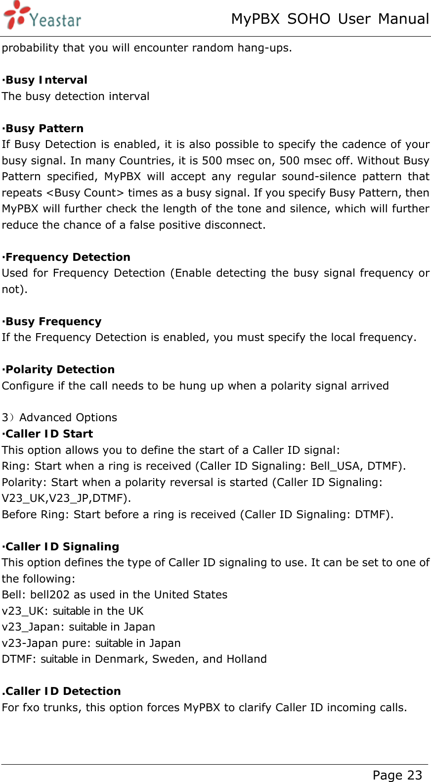 MyPBX SOHO User Manual www.yeastar.com                                          Page 23  probability that you will encounter random hang-ups.  ·Busy Interval The busy detection interval  ·Busy Pattern If Busy Detection is enabled, it is also possible to specify the cadence of your busy signal. In many Countries, it is 500 msec on, 500 msec off. Without Busy Pattern specified, MyPBX will accept any regular sound-silence pattern that repeats &lt;Busy Count&gt; times as a busy signal. If you specify Busy Pattern, then MyPBX will further check the length of the tone and silence, which will further reduce the chance of a false positive disconnect.  ·Frequency Detection Used for Frequency Detection (Enable detecting the busy signal frequency or not).  ·Busy Frequency If the Frequency Detection is enabled, you must specify the local frequency.  ·Polarity Detection Configure if the call needs to be hung up when a polarity signal arrived  3）Advanced Options ·Caller ID Start This option allows you to define the start of a Caller ID signal:   Ring: Start when a ring is received (Caller ID Signaling: Bell_USA, DTMF). Polarity: Start when a polarity reversal is started (Caller ID Signaling: V23_UK,V23_JP,DTMF). Before Ring: Start before a ring is received (Caller ID Signaling: DTMF).  ·Caller ID Signaling This option defines the type of Caller ID signaling to use. It can be set to one of the following: Bell: bell202 as used in the United States v23_UK: suitable in the UK v23_Japan: suitable in Japan v23-Japan pure: suitable in Japan DTMF: suitable in Denmark, Sweden, and Holland  .Caller ID Detection For fxo trunks, this option forces MyPBX to clarify Caller ID incoming calls. 